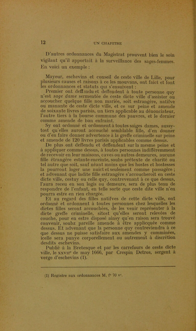 D’autres ordonnances du Magistrat prouvent bien le soin vigilant qu il apportait à la surveillance des sages-femmes. En voici un exemple : Mayeur, eschevins et conseil de ceste ville de Lille, pour plusieurs causes et raisons à ce les mouvans, ont faict et font les ordonnances et statuts qui s’ensuivent : Premier ont defîanduet deffendent à toute personne quy n’est sage dame sermentée de ceste dicte ville d’assister ou accoucher quelque fille non mariée, soit estrangère, natifve ou manante de ceste dicte ville, et ce sur peine et amende de soixante livres parisis, un tiers applicable au dénonciateur, l’autre tiers à la bourse commune des pauvres, et le dernier comme amende de ban enfraint. Sy ont ordonné et ordonnent à tou tes saiges dames, aussy- tost qu'elles auront accouché semblable fille, d’en donner ou d’en faire donner advertence à la grelTe criminelle sur peine et amende de 120 livres parisis applicables comme dessus. De plus ont deffendu et deffendent sur la mesme peine et à appliquer comme dessus, à toutes personnes indifféremment de recevoir en leur maisons, caves ou autres demeures, aucune fdle étrangère estante enceinte, soubs prétexte de charité ou tel autre que soit, sauf néant moins que les hostes et hostesses la pourront loger une nuict et seulement comme passagère ; et advenant que ladite fille estrangère s’accoucheroit en ceste dicte ville, cestuy ou celle quy, contrevenant à ce que dessus, l’aura receu en son logis ou demeure, sera de plus tenu de respondre de l’enfant, en telle sorte que ceste dite ville n’en pourra estre en rien chargée. Et au regard des filles natifves de cette dicte ville, ont ordonné et ordonnent à toutes personnes chez lesquelles les dictes filles seront accouchées, de les venir représenter à la dicte greffe criminelle, sitost qu’elles seront relevées de couche, pour en estre disposé ainsy qu’en raison sera trouvé convenir, soubz pareille amende à être applicquée comme dessus. Et advenant que la personne quy contreviendra à ce q.ue dessus ne puisse satisfaire aux amendes y comminées, icelle sera punye corporellement ou autrement à discrétion desdits eschevins. Publié à la Bretesque et par les carrefours de ceste dicte ville, le xxviie de may 1666, par Crespin Detros, sergent à verge d’eschevins (1).