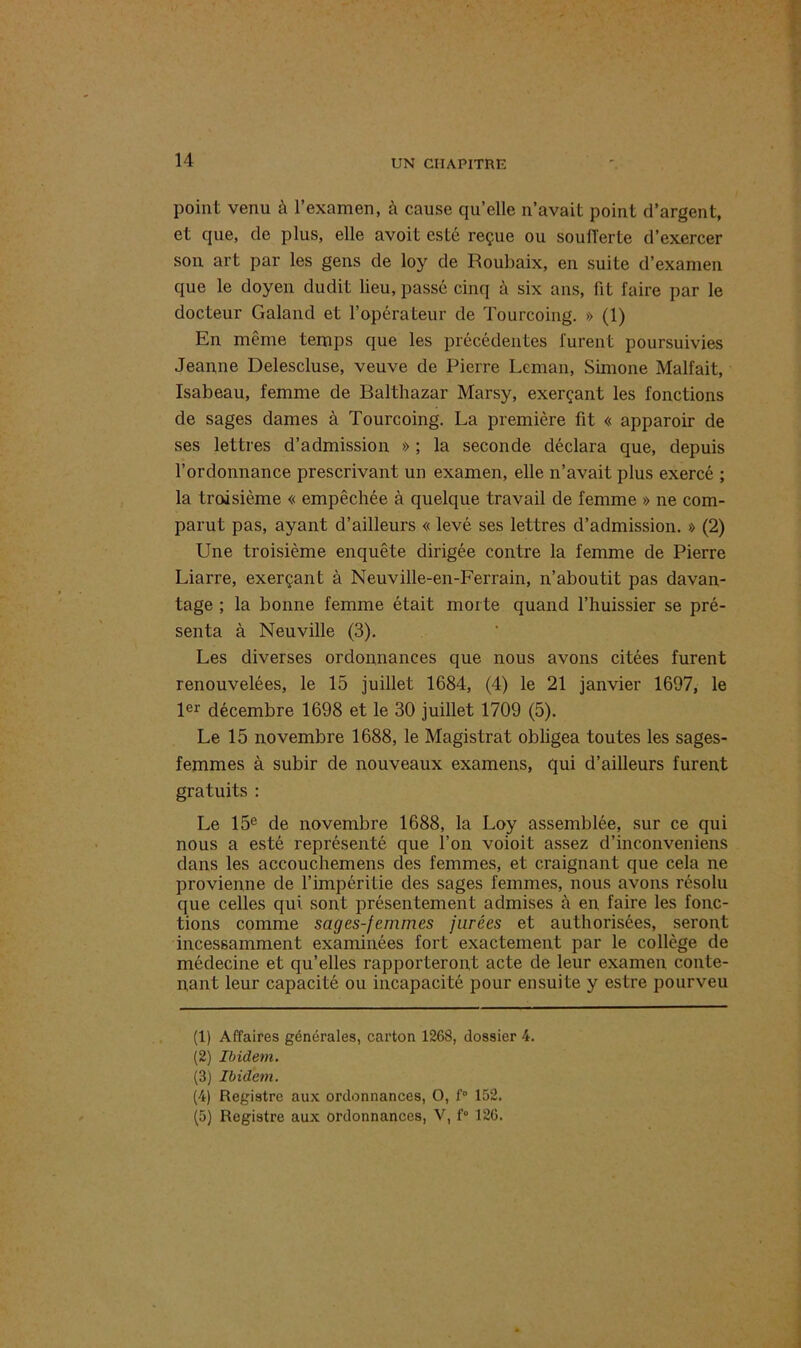 point venu à l’examen, à cause cju’elle n’avait point d’argent, et que, de plus, elle avoit esté reçue ou soufferte d’exercer son art par les gens de loy de Roubaix, en suite d’examen que le doyen dudit lieu, passé cinq à six ans, fit faire par le docteur Galand et l’opérateur de Tourcoing. » (1) En même temps que les précédentes furent poursuivies Jeanne Delescluse, veuve de Pierre Léman, Simone Malfait, Isabeau, femme de Balthazar Marsy, exerçant les fonctions de sages dames à Tourcoing. La première fit « apparoir de ses lettres d’admission » ; la seconde déclara que, depuis l’ordonnance prescrivant un examen, elle n’avait plus exercé ; la troisième « empêchée à quelque travail de femme » ne com- parut pas, ayant d’ailleurs « levé ses lettres d’admission. » (2) Une troisième enquête dirigée contre la femme de Pierre Liarre, exerçant à Neuville-en-Ferrain, n’aboutit pas davan- tage ; la bonne femme était morte quand l’huissier se pré- senta à Neuville (3). Les diverses ordonnances que nous avons citées furent renouvelées, le 15 juillet 1684, (4) le 21 janvier 1697, le 1er décembre 1698 et le 30 juillet 1709 (5). Le 15 novembre 1688, le Magistrat obligea toutes les sages- femmes à subir de nouveaux examens, qui d’ailleurs furent gratuits : Le 15e de novembre 1688, la Loy assemblée, sur ce qui nous a esté représenté que l’on voioit assez d’inconveniens dans les accouchemens des femmes, et craignant que cela ne provienne de l’impéritie des sages femmes, nous avons résolu que celles qui sont présentement admises à en faire les fonc- tions comme sages-femmes jurées et authorisées, seront incessamment examinées fort exactement par le collège de médecine et qu’elles rapporteront acte de leur examen conte- nant leur capacité ou incapacité pour ensuite y estre pourveu (1) Affaires générales, carton 1268, dossier 4. (2) Ibidem. (3) Ibidem. (4) Registre aux ordonnances, O, f° 152. (5) Registre aux ordonnances, V, f° 126.