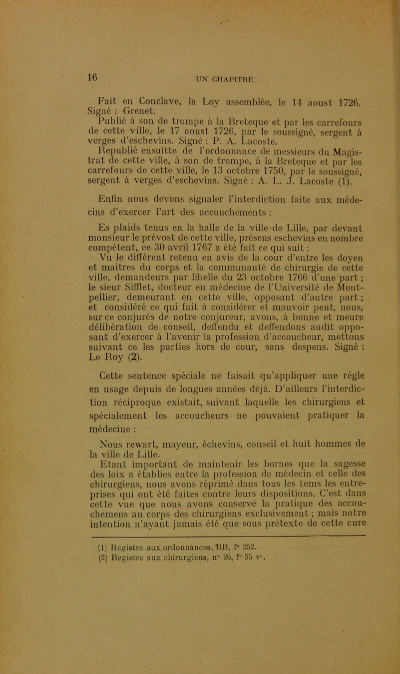 Fait en Conclave, la Loy assemblée, le 14 aoust 1726. Signé : Grenet. Publié à son de trompe à la Breteque et par les carrefours de cette ville, le 17 aoust 1726, par le soussigné, sergent à verges d’eschevins. Signé : P. A. Lacoste. Republié ensuitte de l’ordonnance de messieurs du Magis- trat de cette ville, à son de trompe, à la Breteque et par les carrefours de cette ville, le 13 octobre 1750, par le soussigné, sergent à verges d’eschevins. Signé : A. L. J. Lacoste (1). Enfin nous devons signaler l’interdiction faite aux méde- cins d’exercer l’art des accouchements : Es plaids tenus en la halle de la ville 'de Lille, par devant monsieur le prévost de cette ville, présens eschevins en nombre compétent, ce 30 avril 1767 a été fait ce qui suit : Vu le différent retenu en avis de la cour d’entre les doyen et maitres du corps et la communauté de chirurgie de cette ville, demandeurs par libelle du 23 octobre 1766 d’une part ; le sieur Sifflet, docteur en médecine de l’Université de Mont- pellier, demeurant en cette ville, opposant d’autre part ; et considéré ce qui fait à considérer et mouvoir peut, nous, sur ce conjurés de notre conjureur, avons, à bonne et meure délibération de conseil, defïendu et defîendons audit oppo- sant d’exercer à l’avenir la profession d’accoucheur, mettons suivant ce les parties hors de cour, sans despens. Signé : Le Roy (2). Cette sentence spéciale ne faisait qu’appliquer une règle en usage depuis de longues années déjà. D’ailleurs l’interdic- tion réciproque existait, suivant laquelle les chirurgiens et spécialement les accoucheurs ne pouvaient pratiquer la médecine : Nous rewart, mayeur, échevins, conseil et huit hommes de la ville de Lille. Etant important de maintenir les bornes que la sagesse des loix a établies entre la profession de médecin et celle des chirurgiens, nous avons réprimé dans tous les tems les entre- prises qui ont été faites contre leurs dispositions. C’est dans cette vue que nous avons conservé la pratique des accou- chemens au corps des chirurgiens exclusivement ; mais notre intention n’ayant jamais été que sous prétexte de cette cure (1) Registre aux ordonnances, liR, f° 252.