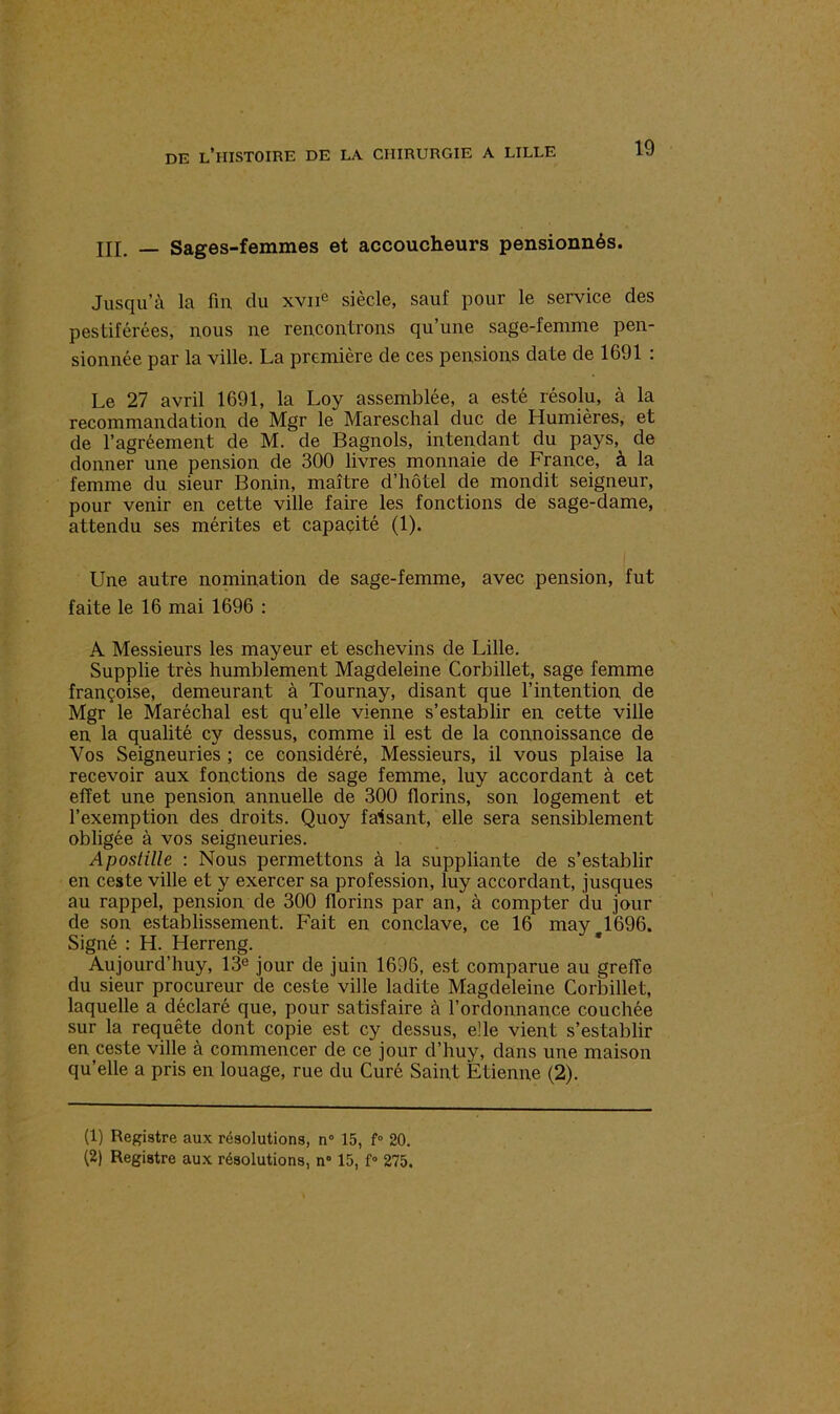 III. — Sages-femmes et accoucheurs pensionnés. Jusqu’à la fin du xvne siècle, sauf pour le service des pestiférées, nous ne rencontrons qu’une sage-femme pen- sionnée par la ville. La première de ces pensions date de 1691 : Le 27 avril 1691, la Loy assemblée, a esté résolu, à la recommandation de Mgr le Mareschal duc de Humières, et de l’agréement de M. de Bagnols, intendant du pays, de donner une pension de 300 livres monnaie de France, à la femme du sieur Bonin, maître d’hôtel de mondit seigneur, pour venir en cette ville faire les fonctions de sage-dame, attendu ses mérites et capacité (1). Une autre nomination de sage-femme, avec pension, fut faite le 16 mai 1696 : A Messieurs les mayeur et eschevins de Lille. Supplie très humblement Magdeleine Corbillet, sage femme françoise, demeurant à Tournay, disant que l’intention de Mgr le Maréchal est qu’elle vienne s’establir en cette ville en la qualité cy dessus, comme il est de la connoissance de Vos Seigneuries ; ce considéré, Messieurs, il vous plaise la recevoir aux fonctions de sage femme, luy accordant à cet effet une pension annuelle de 300 florins, son logement et l’exemption des droits. Quoy faisant, elle sera sensiblement obligée à vos seigneuries. Apostille : Nous permettons à la suppliante de s’establir en ceste ville et y exercer sa profession, luy accordant, jusques au rappel, pension de 300 florins par an, à compter du jour de son establissement. Fait en conclave, ce 16 may 1696. Signé : H. Herreng. Aujourd’huy, 13e jour de juin 16D6, est comparue au greffe du sieur procureur de ceste ville ladite Magdeleine Corbillet, laquelle a déclaré que, pour satisfaire à l’ordonnance couchée sur la requête dont copie est cy dessus, elle vient s’establir en ceste ville à commencer de ce jour d’huy, dans une maison qu’elle a pris en louage, rue du Curé Saint Etienne (2). (1) Registre aux résolutions, n° 15, f° 20.