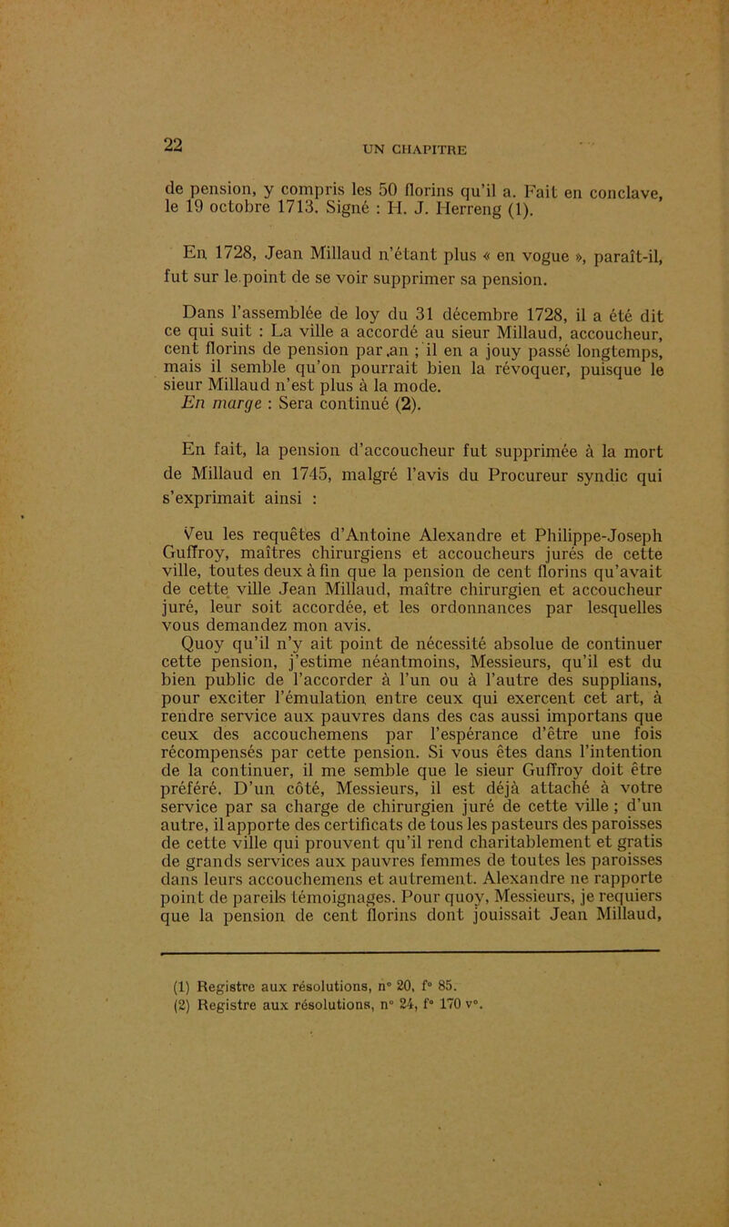 de pension, y compris les 50 florins qu’il a. Fait en conclave, le 19 octobre 1713. Signé : H. J. Herreng (1). En, 1728, Jean Millaud n’étant plus « en vogue », paraît-il, fut sur le.point de se voir supprimer sa pension. Dans 1’assemblée de loy du 31 décembre 1728, il a été dit ce qui suit : La ville a accordé au sieur Millaud, accoucheur, cent florins de pension par .an ; il en a jouy passé longtemps, mais il semble qu’on pourrait bien la révoquer, puisque le sieur Millaud n’est plus à la mode. En marge : Sera continué (2). En fait, la pension d’accoucheur fut supprimée à la mort de Millaud en 1745, malgré l’avis du Procureur syndic qui s’exprimait ainsi : Veu les requêtes d’Antoine Alexandre et Philippe-Joseph Guffroy, maîtres chirurgiens et accoucheurs jurés de cette ville, toutes deux à fin que la pension de cent florins qu’avait de cette ville Jean Millaud, maître chirurgien et accoucheur juré, leur soit accordée, et les ordonnances par lesquelles vous demandez mon avis. Quoy qu’il n’y ait point de nécessité absolue de continuer cette pension, j’estime néantmoins, Messieurs, qu’il est du bien public de l’accorder à l’un ou à l’autre des supplians, pour exciter l’émulation, entre ceux qui exercent cet art, à rendre service aux pauvres dans des cas aussi importans que ceux des accouchemens par l’espérance d’être une fois récompensés par cette pension. Si vous êtes dans l’intention de la continuer, il me semble que le sieur Guffroy doit être préféré. D’un côté, Messieurs, il est déjà attaché à votre service par sa charge de chirurgien juré de cette ville ; d’un autre, il apporte des certificats de tous les pasteurs des paroisses de cette ville qui prouvent qu’il rend charitablement et gratis de grands services aux pauvres femmes de toutes les paroisses dans leurs accouchemens et autrement. Alexandre ne rapporte point de pareils témoignages. Pour quoy, Messieurs, je requiers que la pension de cent florins dont jouissait Jean Millaud, (1) Registre aux résolutions, n° 20, f° 85.