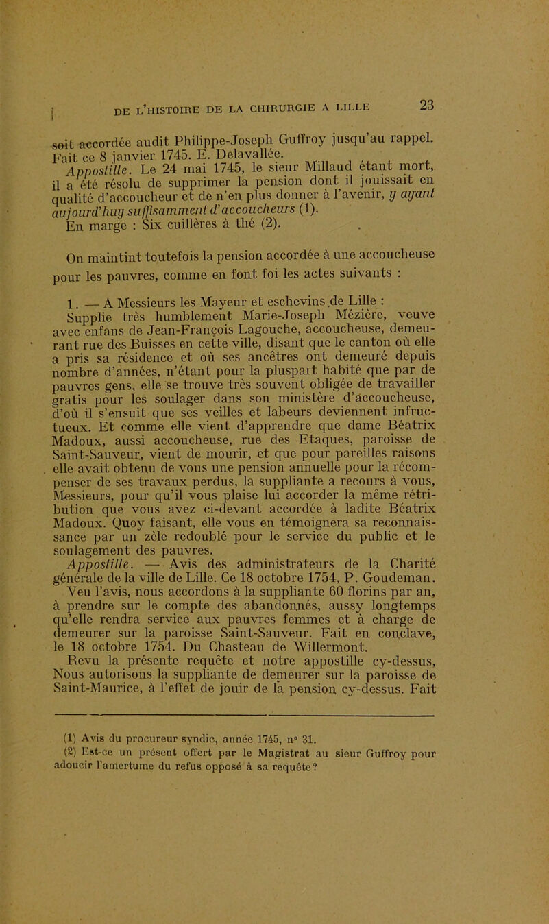 soit accordée audit Philippe-Joseph GuiTroy jusqu’au rappel. Fait ce 8 janvier 1745. E. Delavallée. Appostille. Le 24 mai 1745, le sieur Millaud étant mort, il a été résolu de supprimer la pension dont il jouissait en qualité d’accoucheur et de n’en plus donner à l’avenir, y ayant aujourd'huy suffisamment d'accoucheurs (1). En marge : Six cuillères à thé (2). On maintint toutefois la pension accordée à une accoucheuse pour les pauvres, comme en font foi les actes suivants : 1. A Messieurs les Mayeur et eschevins de Lille : Supplie très humblement Marie-Joseph Mézière, veuve avec enfans de Jean-François Lagouche, accoucheuse, demeu- rant rue des Buisses en cette ville, disant que le canton où elle a pris sa résidence et où ses ancêtres ont demeuré depuis nombre d’années, n’étant pour la pluspart habité que par de pauvres gens, elle se trouve très souvent obligée de travailler gratis pour les soulager dans son ministère d’accoucheuse, d’où il s’ensuit que ses veilles et labeurs deviennent infruc- tueux. Et comme elle vient d’apprendre que dame Béatrix Madoux, aussi accoucheuse, rue des Etaques, paroisse de Saint-Sauveur, vient de mourir, et que pour pareilles raisons elle avait obtenu de vous une pension annuelle pour la récom- penser de ses travaux perdus, la suppliante a recours à vous, Messieurs, pour qu’il vous plaise lui accorder la même rétri- bution que vous avez ci-devant accordée à ladite Béatrix Madoux. Quoy faisant, elle vous en témoignera sa reconnais- sance par un zèle redoublé pour le service du public et le soulagement des pauvres. Appostille. •—- Avis des administrateurs de la Charité générale de la ville de Lille. Ce 18 octobre 1754, P. Goudeman. Yeu l’avis, nous accordons à la suppliante 60 florins par an, à prendre sur le compte des abandonnés, aussy longtemps qu’elle rendra service aux pauvres femmes et à charge de demeurer sur la paroisse Saint-Sauveur. Fait en conclave, le 18 octobre 1754. Du Chasteau de Willermont. Revu la présente requête et notre appostille cy-dessus, Nous autorisons la suppliante de demeurer sur la paroisse de Saint-Maurice, à l’effet de jouir de la pension cy-dessus. Fait (1) Avis du procureur syndic, année 1745, n° 31. (2) Est-ce un présent offert par le Magistrat au sieur Guffroy pour adoucir l’amertume du refus opposé à sa requête?