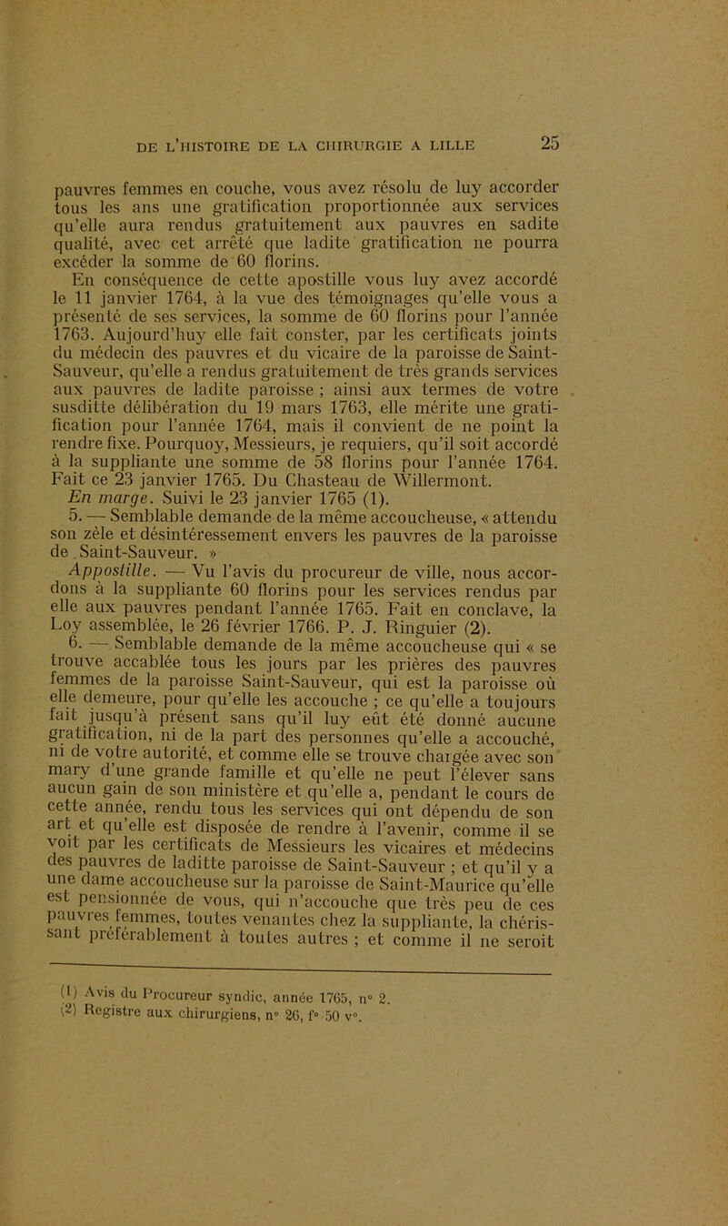 pauvres femmes eu couche, vous avez résolu de luy accorder tous les ans une gratification proportionnée aux services qu’elle aura rendus gratuitement aux pauvres en sadite qualité, avec cet arrêté que ladite gratification ne pourra excéder la somme de 60 florins. En conséquence de cette apostille vous luy avez accordé le 11 janvier 1764, à la vue des témoignages qu’elle vous a présenté de ses services, la somme de 60 florins pour l’année 1763. Aujourd’huy elle fait conster, par les certificats joints du médecin des pauvres et du vicaire de la paroisse de Saint- Sauveur, qu’elle a rendus gratuitement de très grands services aux pauvres de ladite paroisse ; ainsi aux termes de votre susditte délibération du 19 mars 1763, elle mérite une grati- fication pour l’année 1764, mais il convient de ne point la rendre fixe. Pourquoy, Messieurs, je requiers, qu’il soit accordé à la suppliante une somme de 58 florins pour l’année 1764. Fait ce 23 janvier 1765. Du Chasteau de Willermont. En marge. Suivi le 23 janvier 1765 (1). 5. — Semblable demande de la même accoucheuse, « attendu son zèle et désintéressement envers les pauvres de la paroisse de Saint-Sauveur. » Appostille. — Vu l’avis du procureur de ville, nous accor- dons à la suppliante 60 florins pour les services rendus par elle aux pauvres pendant l’année 1765. Fait en conclave, la Loy assemblée, le 26 février 1766. P. J. Ringuier (2). 6- Semblable demande de la même accoucheuse qui « se trouve accablée tous les jours par les prières des pauvres femmes de la paroisse Saint-Sauveur, qui est la paroisse où elle demeure, pour qu’elle les accouche ; ce qu’elle a toujours fait jusqu à présent sans qu’il luy eût été donné aucune gratification, ni de la part des personnes qu’elle a accouché, ni de votre autorité, et comme elle se trouve chargée avec son mary d une grande famille et qu’elle ne peut l’élever sans aucun gain de son ministère et qu’elle a, pendant le cours de cette année, rendu tous les services qui ont dépendu de son aï t et qu elle est disposée de rendre à l’avenir, comme il se voit par les certificats de Messieurs les vicaires et médecins des pauvres de laditte paroisse de Saint-Sauveur ; et qu’il y a une dame accoucheuse sur la paroisse de Saint-Maurice qu’elle est pensionnée de vous, cjui n’accouche que très peu de ces pauvres femmes, toutes venantes chez la suppliante, la chéris- sant preferablernent à toutes autres ; et comme il ne seroit (1) Avis du Procureur syndic, année 1765, n° 2.
