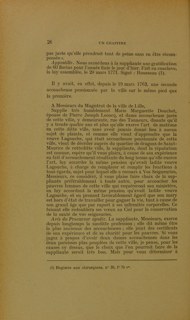 pas juste qu elle preiulroit tant de peine sans en être récom- pensée ». Appostille. Nous accordons à la suppliante une gratification de 60 florins pour l’année finie le jour d’hier. Fait en conclave, la loy assemblée, le 20 mars 1771. Signé : Rousseau (1). Il y avait, en effet, depuis le 19 mars 1763, une seconde accoucheuse pensionnée par la ville sur le même pied que la première. A Messieurs du Magistrat de la ville de Lille, Supplie très humblement Marie Marguerite Douchet, épouse de Pierre Joseph Lecocq, et dame accoucheuse jurée de cette ville, y demeurante, rue des Tanneurs, disante qu’il y a trente quatre ans et plus qu’elle exerce l’art de matrone en cette ditte ville, sans avoir jamais donné lieu à aucun sujet de plainte, et comme elle vient d’apprendre que la veuve Lagouche, qui était accoucheuse pensionnée de cette ville, vient de décéder auprès du quartier de dragons de Saint- Maurice de cetteditte ville, la suppliante, dont la réputation est connue, espère qu’il vous plaira, à cause de son expérience en fait d’accouchement résultante du long terme qu’elle exerce l’art, luy accorder la même pension qu’avait ladite veuve Lagouche, à charge de remplacer et remplir les fonctions à tous égards, sujet pour lequel elle a recours à Vos Seigneuries, Messieurs, ce considéré, il vous plaise faire choix de la sup- pliante préférablement à toute autre, pour accoucher les pauvres femmes de cette ville qui requéreront son ministère, en luy accordant la même pension qu’avait ladite veuve Lagouche, et en prenant favorablement égard que son mary est hors d’état de travailler pour gagner la vie, tant à cause de son grand, âge que par raport à ses infirmités corporelles. Ce faisant elle redoublera ses vœux au Ciel pour la conservation de la santé de vos seigneuries. Avis du Procureur syndic. La suppliante, Messieurs, exerce depuis longtemps la susditte profession ; elle dit même être la plus ancienne des accoucheuses ; elle joint des certificats de son expérience et de sa charité pour les pauvres. Si vous jugez à propos d’avoir deux dames accoucheuses dans les deux paroisses plus peuplées de cette ville, je pense, pour les causes cy dessus, que le choix que l’on pourroit faire de la suppliante seroit très bon. Mais pour vous déterminer à
