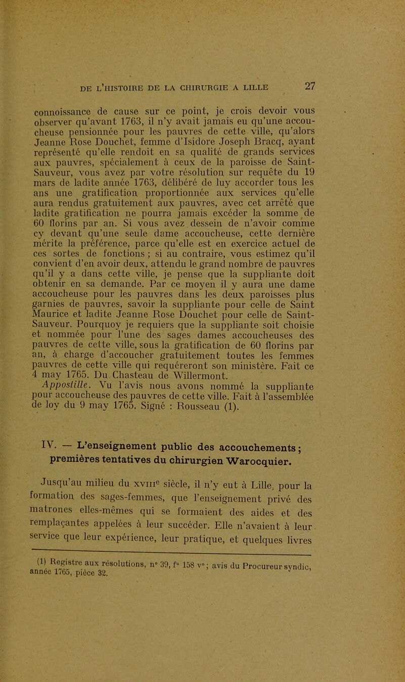 coiinoissance de cause sur ce point, je crois devoir vous observer qu’avant 1763, il n’y avait jamais eu qu’une accou- cheuse pensionnée pour les pauvres de cette ville, qu’alors Jeanne Rose Douchet, femme d’Isidore Joseph Bracq, ayant représenté qu’elle rendoit en sa qualité de grands services aux pauvres, spécialement à ceux de la paroisse de Saint- Sauveur, vous avez par votre résolution sur requête du 19 mars de ladite année 1763, délibéré de luy accorder tous les ans une gratification proportionnée aux services qu’elle aura rendus gratuitement aux pauvres, avec cet arrêté que ladite gratification ne pourra jamais excéder la somme de 60 florins par an. Si vous avez dessein de n’avoir comme cy devant qu’une seule dame accoucheuse, cette dernière mérite la préférence, parce qu’elle est en exercice actuel de ces sortes de fonctions ; si au contraire, vous estimez qu’il convient d’en avoir deux, attendu le grand nombre de pauvres qu’il y a dans cette ville, je pense que la suppliante doit obtenir en sa demande. Par ce moyen il y aura une dame accoucheuse pour les pauvres dans les deux paroisses plus garnies de pauvres, savoir la suppliante pour celle de Saint Maurice et ladite Jeanne Rose Douchet pour celle de Saint- Sauveur. Pourquoy je requiers que la suppliante soit choisie et nommée pour l’une des sages dames accoucheuses des pauvres de cette ville, sous la gratification de 60 florins par an, à charge d’accoucher gratuitement toutes les femmes pauvres de cette ville qui requéreront son ministère. Fait ce 4 may 1765. Du Chasteau de Willermont. Apposlille. Vu l’avis nous avons nommé la suppliante pour accoucheuse des pauvres de cette ville. Fait à l’assemblée de loy du 9 may 1765. Signé : Rousseau (1). • L’enseignement public des accouchements ; premières tentatives du chirurgien ’Warocquier. Jusqu’au milieu du xvme siècle, il n’y eut à Lille, pour la foi ma lion des sages-femmes, que l’enseignement privé des matrones elles-mêmes qui se formaient des aides et des remplaçantes appelées à leur succéder. Elle n’avaient à leur, service que leur expérience, leur pratique, et quelques livres (1) Registre aux résolutions, n* 39, f» 158 v°; avis du Procureur syndic, année 1765, pièce 32.