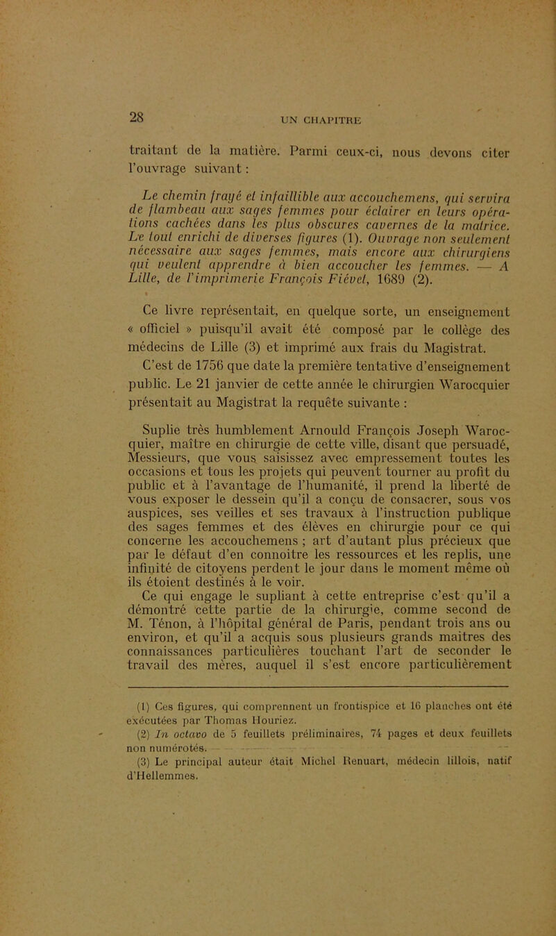 traitant de la matière. Parmi ceux-ci, nous devons citer l’ouvrage suivant: Le chemin frayé et infaillible aux accouchemens, qui servira de flambeau aux sages femmes pour éclairer en leurs opéra- tions cachées dans les plus obscures cavernes de la matrice. Le tout enrichi de diverses figures (1). Ouvrage non seulement nécessaire aux sages femmes, mais encore aux chirurgiens gui veulent apprendre à bien accoucher les femmes. — A Lille, de l'imprimerie François Fiévcl, 1689 (2). i » ' Ce livre représentait, en quelque sorte, un enseignement « officiel » puisqu’il avait été composé par le collège des médecins de Lille (3) et imprimé aux frais du Magistrat. C’est de 1756 que date la première tentative d’enseignement public. Le 21 janvier de cette année le chirurgien Warocquier présentait au Magistrat la requête suivante : Suplie très humblement Arnould François Joseph Waroc- quier, maître en chirurgie de cette ville, disant que persuadé, Messieurs, que vous saisissez avec empressement toutes les occasions et tous les projets qui peuvent tourner au profit du public et à l’avantage de l’humanité, il prend la liberté de vous exposer le dessein qu’il a conçu de consacrer, sous vos auspices, ses veilles et ses travaux à l’instruction publique des sages femmes et des élèves en chirurgie pour ce qui concerne les accouchemens ; art d’autant plus précieux que par le défaut d’en connoitre les ressources et les replis, une infinité de citoyens perdent le jour dans le moment même où ils étoient destinés à le voir. Ce qui engage le supliant à cette entreprise c’est qu’il a démontré cette partie de la chirurgie, comme second de M. Ténon, à l’iiôpital général de Paris, pendant trois ans ou environ, et qu’il a acquis sous plusieurs grands maitres des connaissances particulières touchant l’art de seconder le travail des mères, auquel il s’est encore particulièrement (1) Ces figures, qui comprennent un frontispice et 16 planches ont été exécutées par Thomas Mouriez. (2) In octavo de 5 feuillets préliminaires, 74 pages et deux feuillets non numérotés. (3) Le principal auteur était Michel Henuart, médecin lillois, natif d’Hellemmes.