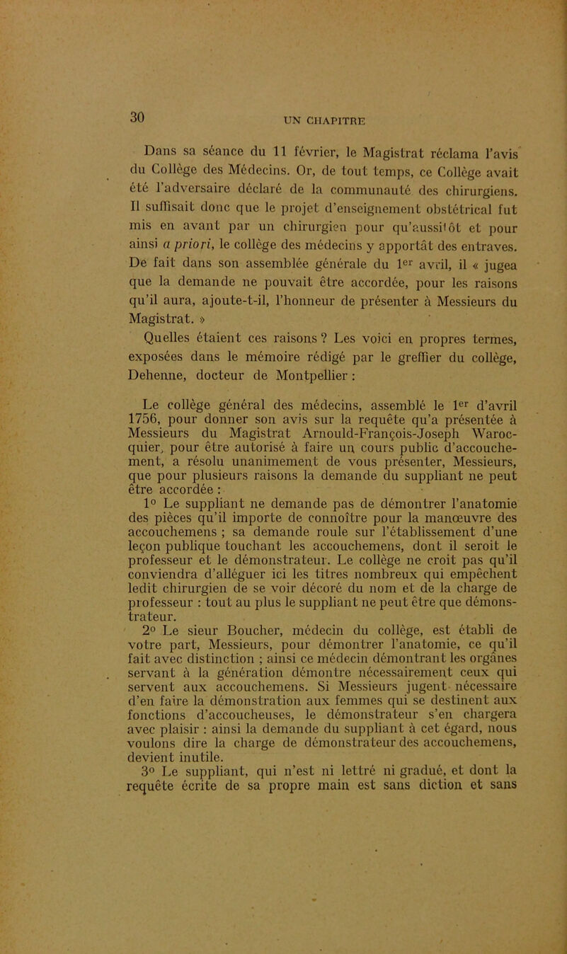 Dans sa séance du 11 février, le Magistrat réclama l’avis du Collège des Médecins. Or, de tout temps, ce Collège avait été 1 adversaire déclaré de la communauté des chirurgiens. Il suffisait donc que le projet d’enseignement obstétrical fut mis en avant par un chirurgien pour qu’aussilôt et pour ainsi a priori, le collège des médecins y apportât des entraves. De fait dans son assemblée générale du 1er avril, il « jugea que la demande ne pouvait être accordée, pour les raisons qu’il aura, ajoute-t-il, l’honneur de présenter à Messieurs du Magistrat. » Quelles étaient ces raisons ? Les voici en propres termes, exposées dans le mémoire rédigé par le greffier du collège, Dehenne, docteur de Montpellier : Le collège général des médecins, assemblé le 1er d’avril 1756, pour donner son avis sur la requête qu’a présentée à Messieurs du Magistrat Arnould-François-Joseph Waroc- quier, pour être autorisé à faire un, cours public d’accouche- ment, a résolu unanimement de vous présenter, Messieurs, que pour plusieurs raisons la demande du suppliant ne peut être accordée : 1° Le suppliant ne demande pas de démontrer l’anatomie des pièces qu’il importe de connoître pour la manœuvre des accouchemens ; sa demande roule sur l’établissement d’une leçon publique touchant les accouchemens, dont il seroit le professeur et le démonstrateur. Le collège ne croit pas qu’il conviendra d’alléguer ici les titres nombreux qui empêchent ledit chirurgien de se voir décoré du nom et de la charge de professeur : tout au plus le suppliant ne peut être que démons- trateur. 2° Le sieur Boucher, médecin du collège, est établi de votre part, Messieurs, pour démontrer l’anatomie, ce qu’il fait avec distinction ; ainsi ce médecin démontrant les organes servant à la génération démontre nécessairement ceux qui servent aux accouchemens. Si Messieurs jugent nécessaire d’en faire la démonstration aux femmes qui se destinent aux fonctions d’accoucheuses, le démonstrateur s’en chargera avec plaisir : ainsi la demande du suppliant à cet égard, nous voulons dire la charge de démonstrateur des accouchemens, devient inutile. 3° Le suppliant, qui n’est ni lettré ni gradué, et dont la requête écrite de sa propre main est sans diction et sans