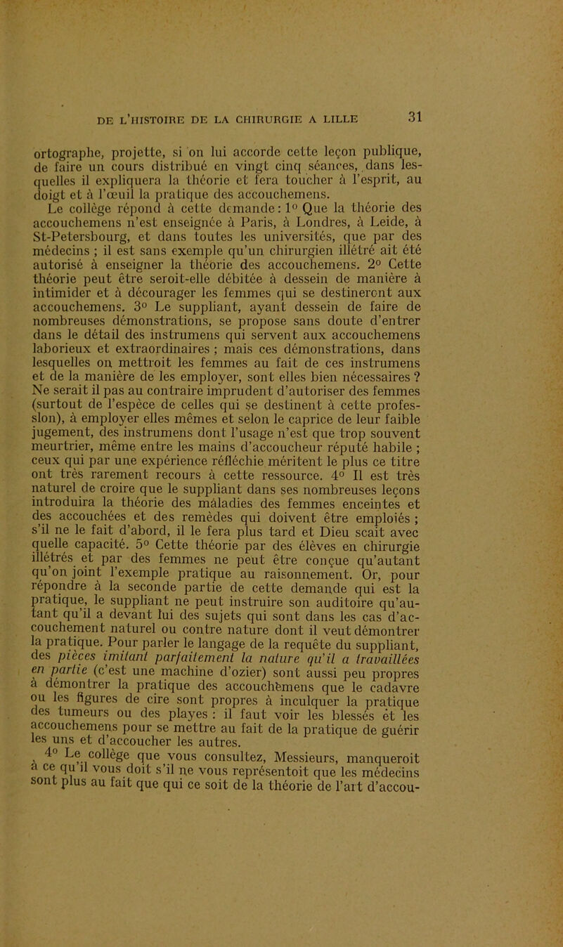 ortographe, projette, si on lui accorde cette leçon publique, de faire un cours distribué en vingt cinq séances,.dans les- quelles il expliquera la théorie et fera toucher à l’esprit, au doigt et à l’oeuil la pratique des accouehemens. Le collège répond à cette demande: 1° Que la théorie des accouehemens n’est enseignée à Paris, à Londres, à Leide, à St-Petersbourg, et dans toutes les universités, que par des médecins ; il est sans exemple qu’un chirurgien illétré ait été autorisé à enseigner la théorie des accouehemens. 2° Cette théorie peut être seroit-elle débitée à dessein de manière à intimider et à décourager les femmes qui se destineront aux accouehemens. 3° Le suppliant, ayant dessein de faire de nombreuses démonstrations, se propose sans doute d’entrer dans le détail des instrumens qui servent aux accouehemens laborieux et extraordinaires ; mais ces démonstrations, dans lesquelles on mettroit les femmes au fait de ces instrumens et de la manière de les employer, sont elles bien nécessaires ? Ne serait il pas au contraire imprudent d’autoriser des femmes (surtout de l’espèce de celles qui se destinent à cette profes- sion), à employer elles mêmes et selon le caprice de leur faible jugement, des instrumens dont l’usage n’est que trop souvent meurtrier, même entre les mains d’accoucheur réputé habile ; ceux qui par une expérience réfléchie méritent le plus ce titre ont très rarement recours à cette ressource. 4° Il est très naturel de croire que le suppliant dans ses nombreuses leçons introduira la théorie des maladies des femmes enceintes et des accouchées et des remèdes qui doivent être emploiés ; s’il ne le fait d’abord, il le fera plus tard et Dieu scait avec quelle capacité. 5° Cette théorie par des élèves en chirurgie illétrés et par des femmes ne peut être conçue qu’autant qu’on joint l’exemple pratique au raisonnement. Or, pour répondre à la seconde partie de cette demande qui est la pratique, le suppliant ne peut instruire son auditoire qu’au- tant qu il a devant lui des sujets qui sont dans les cas d’ac- couchement naturel ou contre nature dont il veut démontrer la pratique. Pour parler le langage de la requête du suppliant, des pièces imitant parfaitement la nature qu’il a travaillées en partie (c est une machine d’ozier) sont aussi peu propres a démontrer la pratique des accouchfemens que le cadavre ou les figures de cire sont propres à inculquer la pratique des tumeurs ou des playes : il faut voir les blessés et les accouehemens pour se mettre au fait de la pratique de guérir les uns et d’accoucher les autres. , Le collège que vous consultez, Messieurs, manqueroit a ce qu il vous doit s’il ne vous représentoit que les médecins sont plus au fait que qui ce soit de la théorie de l’art d’accou-