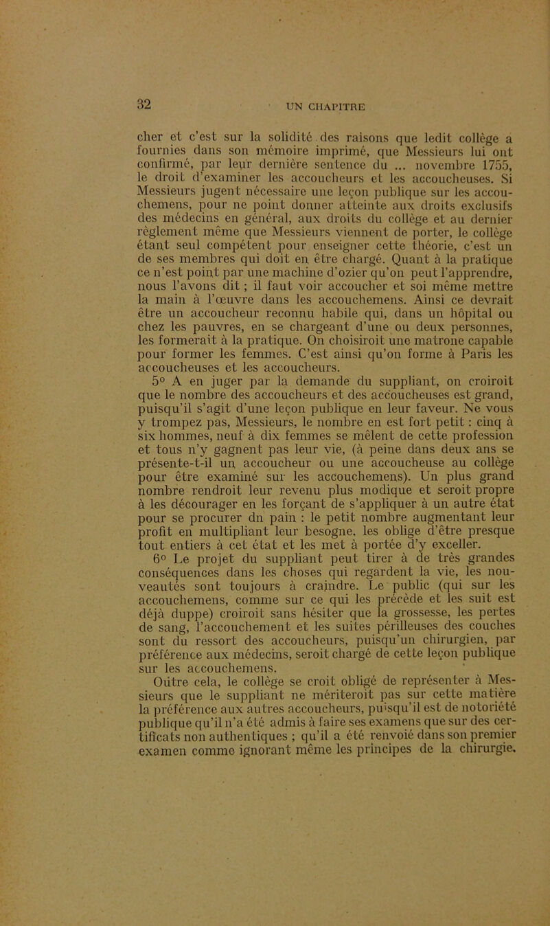 cher et c’est sur la solidité des raisons que ledit collège a fournies dans son mémoire imprimé, que Messieurs lui ont confirmé, par leur dernière sentence du ... novembre 1755, le droit d’examiner les accoucheurs et les accoucheuses. Si Messieurs jugent nécessaire une leçon publique sur les accou- chemens, pour ne point donner atteinte aux droits exclusifs des médecins en général, aux droits du collège et au dernier règlement même que Messieurs viennent de porter, le collège étant seul compétent pour enseigner cette théorie, c’est un de ses membres qui doit en être chargé. Quant à la pratique ce n’est point par une machine d’ozier qu’on peut l’apprendre, nous l’avons dit ; il faut voir accoucher et soi même mettre la main à l’œuvre dans les accouchemens. Ainsi ce devrait être un accoucheur reconnu habile qui, dans un hôpital ou chez les pauvres, en se chargeant d’une ou deux personnes, les formerait à la pratique. On choisiroit une matrone capable pour former les femmes. C’est ainsi qu’on forme à Paris les accoucheuses et les accoucheurs. 5° A en juger par la demande du suppliant, on croiroit que le nombre des accoucheurs et des accoucheuses est grand, puisqu’il s’agit d’une leçon publique en leur faveur. Ne vous y trompez pas, Messieurs, le nombre en est fort petit : cinq à six hommes, neuf à dix femmes se mêlent de cette profession et tous n’y gagnent pas leur vie, (à peine dans deux ans se présente-t-il un accoucheur ou une accoucheuse au collège pour être examiné sur les accouchemens). Un plus grand nombre rendroit leur revenu plus modique et seroit propre à les décourager en les forçant de s’appliquer à un autre état pour se procurer dn pain : le petit nombre augmentant leur profit en multipliant leur besogne, les oblige d’être presque tout entiers à cet état et les met à portée d’y exceller. 6° Le projet du suppliant peut tirer à de très grandes conséquences dans les choses qui regardent la vie, les nou- veautés sont toujours à craindre. Le public (qui sur les accouchemens, comme sur ce qui les précède et les suit est déjà duppe) croiroit sans hésiter que la grossesse, les pertes de sang, l’accouchement et les suites périlleuses des couches sont du ressort des accoucheurs, puisqu’un chirurgien, par préférence aux médecins, seroit chargé de cette leçon publique sur les accouchemens. ' Oiitre cela, le collège se croit obligé de représenter à Mes- sieurs que le suppliant ne mériteroit pas sur cette matière la préférence aux autres accoucheurs, puisqu’il est de notoriété publique qu’il n’a été admis à faire ses examens que sur des cer- tificats non authentiques ; qu’il a été renvoié dans son premier examen comme ignorant même les principes de la chirurgie.