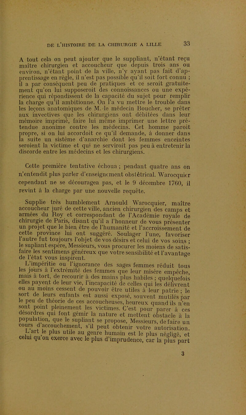 A tout cela on peut ajouter que le suppliant, n’étant reçu maître chirurgien et accoucheur que depuis trois ans ou environ, n’étant point de la ville, n’y ayant pas fait d’ap- prentissage en règle, il n’est pas possible qu’il soit fort connu ; il a par conséquent peu de pratiques et ce seroit gratuite- ment qu’on lui supposeroit des connoissances ou une expé- rience qui répondissent de la capacité du sujet pour remplir la charge qu’il ambitionne. On l’a vu mettre le trouble dans les leçons anatomiques de M. le médecin Bouclier, se prêter aux invectives que les chirurgiens ont débitées dans leur mémoire imprimé, faire lui même imprimer une lettre pré- tendue anonime contre les médecins. Cet homme paroit propre, si on lui accordoit ce qu’il demande, à donner dans la suite un sistème d’anarchie dont les femmes enceintes seroient la victime et qui ne serviroit pas peu à entretenir la discorde entre les médecins et les chirurgiens. Cette première tentative échoua ; pendant quatre ans on n’entendit plus parler d’enseignement obstétrical. Warocquier cependant ne se découragea pas, et le 9 décembre 1760, il revint à la charge par une nouvelle requête. Supplie très humblement Arnould Warocquier, maître accoucheur juré de cette ville, ancien chirurgien des camps et armées du Roy et correspondant de l’Académie royale de chirurgie de Paris, disant qu’il a l’honneur de vous présenter un projet que le bien être de l’humanité et l’accroissement de cette province lui ont suggéré. Soulager l’une, favoriser 1 autre fut toujours 1 objet de vos désirs et celui de vos soins ; le supliant espère, Messieurs, vous procurer les moiens de satis- faire les sentimens généreux que votre sensibilité et l’avantage de l’état vous inspirent. L’impéritie ou l’ignorance des sages femmes réduit tous les jours à l’extrémité des femmes que leur misère empêche, mais à tort, de recourir à des mains plus habiles ; quelquefois elles payent de leur vie, l’incapacité de celles qui les délivrent ou au moins cessent de pouvoir etre utiles à leur jiatrie ; le soi t de leurs enfants est aussi exposé, souvent mutilés par le peu de théorie de ces accoucheuses, heureux quand ils n’en sont point pleinement les victimes. C’est pour parer à ces desordres qui font gémir la nature et mettent obstacle à la population, que le supliant se propose, Messieurs, défaire un cours d accouchement, s’il peut obtenir votre autorisation. P US UÜ e au geiire humain est le plus négligé, et celui qu on exerce avec le plus d’imprudence, car la plus part 3