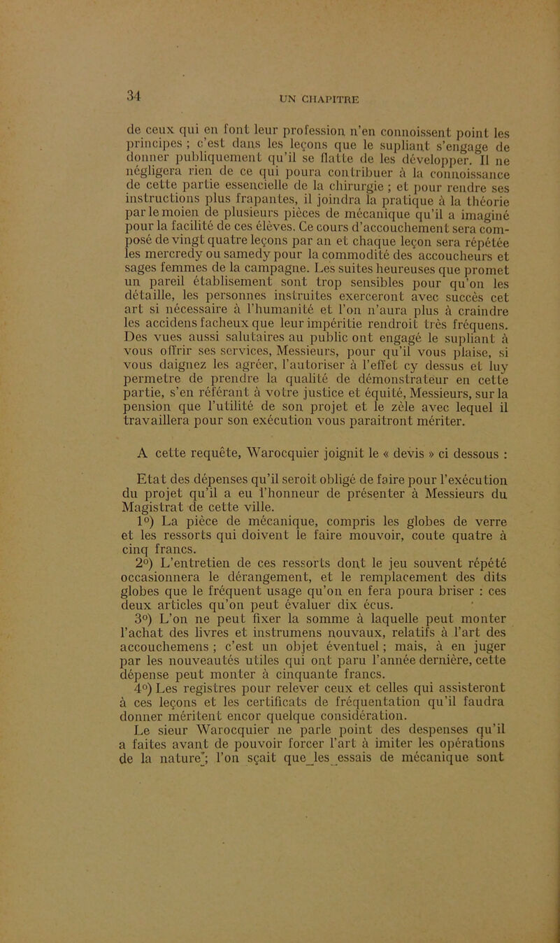 de ceux qui eu font leur profession, n’en connoissent point les principes ; c’est dans les leçons que le supliapt s’engage de donner publiquement qu’il se Ilatte de les développer. Il ne négligera rien de ce qui poura contribuer à la eonnoissance de cette partie essentielle de la chirurgie ; et pour rendre ses instructions plus frapantes, il joindra la pratique à la théorie parlemoien de plusieurs pièces de mécanique qu’il a imaginé pour la facilité de ces élèves. Ce cours d’accouchement sera com- posé de vingt quatre leçons par an et chaque leçon sera répétée les mercredy ou samedy pour la commodité des accoucheurs et sages femmes de la campagne. Les suites heureuses que promet un pareil établisement sont trop sensibles pour qu’on les détaille, les personnes instruites exerceront avec succès cet art si nécessaire à l’humanité et l’on n’aura plus à craindre les accidens fâcheux que leur impéritie rendroit très fréquens. Des vues aussi salutaires au public ont engagé le supliant à vous offrir ses services, Messieurs, pour qu’il vous plaise, si vous daignez les agréer, l’autoriser à l’effet cy dessus et luy permetre de prendre la qualité de démonstrateur en cette partie, s’en référant à votre justice et équité, Messieurs, sur la pension que l’utilité de son projet et le zèle avec lequel il travaillera pour son exécution vous paraîtront mériter. A cette requête, Warocquier joignit le « devis » ci dessous : Etat des dépenses qu’il seroit obligé de faire pour l’exécution du projet qu’il a eu l’honneur de présenter à Messieurs du Magistrat de cette ville. 1°) La pièce de mécanique, compris les globes de verre et les ressorts qui doivent le faire mouvoir, coûte quatre à cinq francs. 2°) L’entretien de ces ressorts dont le jeu souvent répété occasionnera le dérangement, et le remplacement des dits globes que le fréquent usage qu’on en fera poura briser : ces deux articles qu’on peut évaluer dix écus. 3°) L’on ne peut fixer la somme à laquelle peut monter l’achat des livres et instrumens nouvaux, relatifs à l’art des accouchemens ; c’est un objet éventuel ; mais, à en juger par les nouveautés utiles qui ont paru l’année dernière, cette dépense peut monter à cinquante francs. 4°) Les registres pour relever ceux et celles qui assisteront à ces leçons et les certificats de fréquentation qu’il faudra donner méritent encor quelque considération. Le sieur Warocquier ne parle point des despenses qu’il a faites avant de pouvoir forcer l’art à imiter les opérations de la nature’; l’on sçait que les essais de mécanique sont