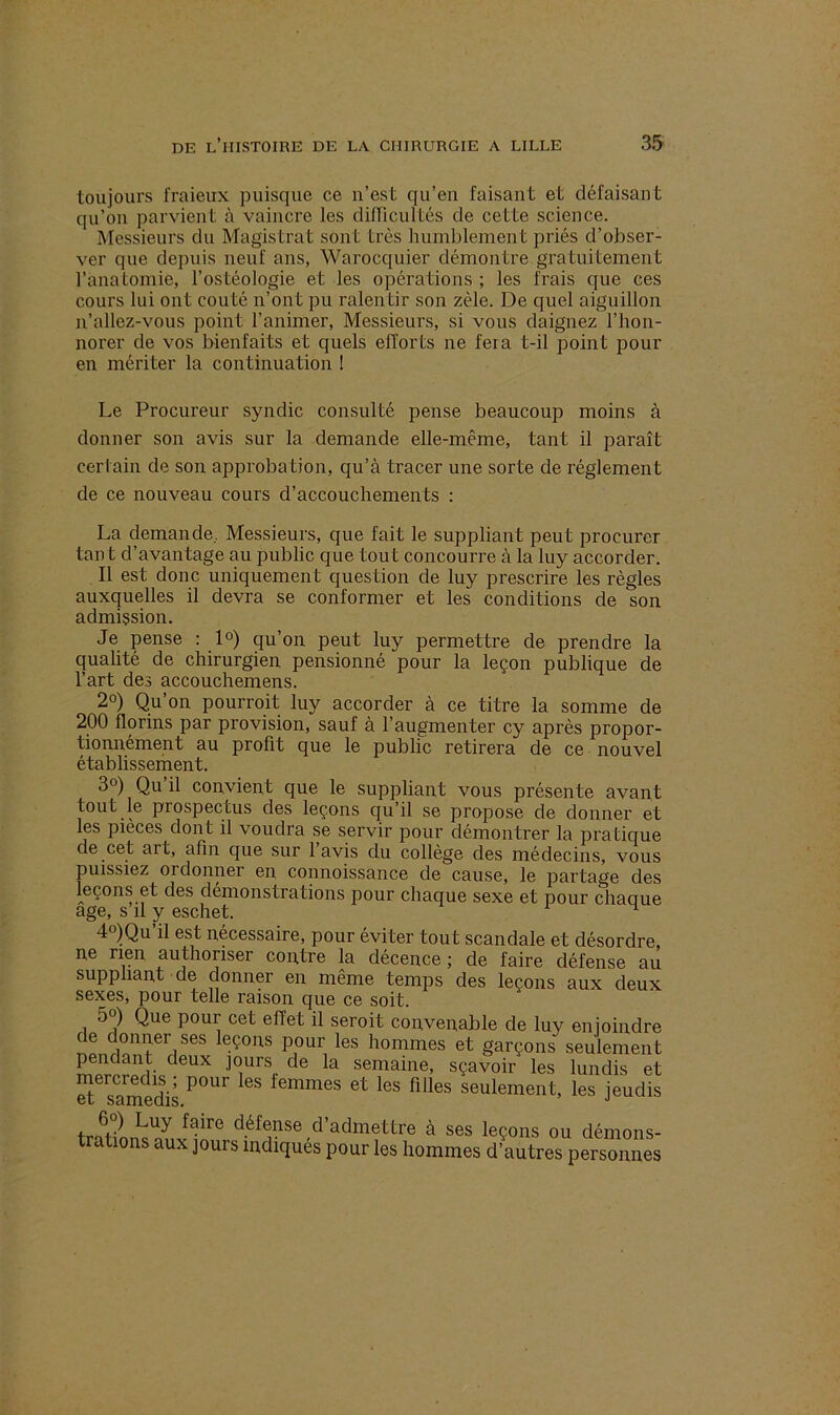 toujours fraieux puisque ce n’est qu’en faisant et défaisant qu’on parvient à vaincre les difficultés de cette science. Messieurs du Magistrat sont très humblement priés d’obser- ver que depuis neuf ans, Warocquier démontre gratuitement l'anatomie, l’ostéologie et les opérations ; les frais que ces cours lui ont coûté n’ont pu ralentir son zèle. De quel aiguillon n’allez-vous point l’animer, Messieurs, si vous daignez l’hon- norer de vos bienfaits et quels efforts ne feia t-il point pour en mériter la continuation ! Le Procureur syndic consulté pense beaucoup moins à donner son avis sur la demande elle-même, tant il paraît certain de son approbation, qu’à tracer une sorte de réglement de ce nouveau cours d’accouchements : La demande.. Messieurs, que fait le suppliant peut procurer tant d’avantage au public que tout concourre à la luy accorder. Il est donc uniquement question de luy prescrire les règles auxquelles il devra se conformer et les conditions de son admission. Je pense : 1°) qu’on peut luy permettre de prendre la qualité de chirurgien pensionné pour la leçon publique de l’art des accouchemens. 2°) Qu’on pourrait luy accorder à ce titre la somme de 200 florins par provision, sauf à l’augmenter cy après propor- tionnément au profit que le public retirera de ce nouvel établissement. 3°) Qu il convient que le suppliant vous présente avant tout le prospectus des leçons qu’il se propose de donner et les pièces dont il voudra se servir pour démontrer la pratique de cet art, afin que sur l’avis du collège des médecins, vous puissiez ordonner en connoissance de cause, le partage des leçons et des démonstrations pour chaque sexe et pour chaque âge, s il y eschet. 4°)Qu il est necessaire, pour éviter tout scandale et désordre, ne rien authonser contre la décence ; de faire défense au suppliant de donner en même temps des leçons aux deux sexes, pour telle raison que ce soit. o ) Que poui cet effet il serait convenable de luy enjoindre Î!inïeriSeS eçons pour les hommes et garçons seulement pendant deux jours de la semaine, sçavoir les lundis et Ssamedis.P°Ur et leS flüeS seulemeilt’ les jeudis Luy ^1Te défense d’admettre à ses leçons ou démons- trations aux jours indiqués pour les hommes d’autres personnes