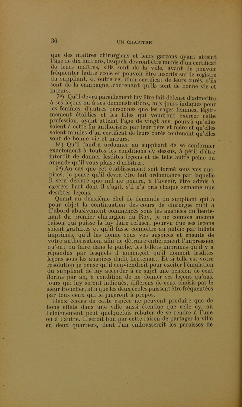 que des maîtres chirurgiens et leurs garçons ayant atteint l’âge de dix huit ans, lesquels devront être munis d’un certificat de leuis maîtres, s ils sont de la ville, avant de pouvoir fréquenter ladite école et pouvoir être inscrits sur le registre du suppliant, et outre ce, d’un certificat de leurs curés, s’ils sont de la campagne,-contenant qu’ils sont de bonne vie et mœurs. 7°) Qu’il devra pareillement luy être fait défense d’admettre à ses leçons ou à ses démonstrations, aux jours indiqués pour les femmes, d’autres personnes que les sages femmes, légiti- mement établies et les filles qui voudront exercer cette profession, ayant atteint l’âge de vingt ans, pourvû qu’elles soient à cette fin authorisées par leur père et mère et qu’elles soient munies d’un certificat de leurs curés contenant qu’elles sont de bonne vie et mœurs. 8°) Qu’il faudra ordonner au suppliant de se conformer exactement à toutes les conditions cy dessus, à péril d’être interdit de donner lesdites leçons et de telle autre peine ou amende qu’il vous plaise d’arbitrer. 9°) Au cas que cet établissement soit formé sous vos aus- pices, je pense qu’il devra être fait ordonnance par laquelle il sera déclaré que nul ne pourra, à l’avenir, être admis à exercer l’art dont il s’agit, s’il n’a pris chaque semaine une desdites leçons. Quant au deuxième chef de demande du suppliant qui a pour objet la continuation des cours de chirurgie qu’il a d’abord abusivement commencés sous les auspices du lieute- nant du premier chirurgien du Roy, je ne connois aucune raison qui puisse la luy faire refuser, pourvu que ses leçons soient gratuites et qu’il fasse connoitre au public par billets imprimés, qu’il les donne sous vos auspices et ensuite de votre authorisation, afin de détruire entièrement l’impression qu’ont pu faire dans le public, les billets imprimés qu’il y a répandus par lesquels il annonçoit qu’il donnoit lesdites leçons sous les auspices dudit lieutenant. Et si telle est votre résolution je pense qu’il conviendroit pour exciter l’émulation du suppliant de luy accorder à ce sujet une pension de cent florins par an, à condition de ne donner ses leçons qu’aux jours qui luy seront indiqués, différens de ceux choisis par le sieur Boucher, afin que les deux écoles puissent être fréquentées par tous ceux qui le jugeront à propos. Deux écoles de cette espèce ne peuvent produire que de bons effets dans une ville aussi étendue que celle cy, où l’éloignement peut quelquefois rebuter de se rendre à l’une ou à l’autre. Il seroit bon par cette raison de partager la ville en deux quartiers, dont l’un embrasserait les paroisses de
