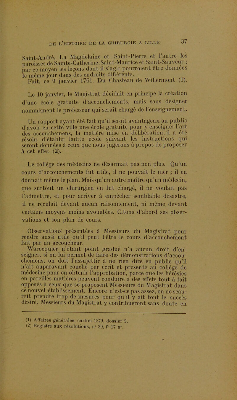 Saint-André, La Magdelaine et Saint-Pierre et l’autre les paroisses de Sainte-Catherine, Saint-Maurice et Saint-Sauveur ; par ce moyen les leçons dont il s’agit pourroient être données le même jour dans des endroits différents. Fait, ce 9 janvier 1761. Du Chasteau de Willermont (1). Le 10 janvier, le Magistrat décidait en principe la création d’une école gratuite d’accouchements, mais sans désigner nommément le professeur qui serait chargé de l’enseignement. Un rappoit ayant été fait qu’il seroit avantageux au public d’avoir en cette ville une école gratuite pour y enseigner l’art des accouchemens, la matière mise en délibération, il a élé résolu d’établir ladite école suivant les instructions qui seront données à ceux que nous jugerons à propos de proposer à cet effet (2). Le collège des médecins ne désarmait pas non plus. Qu’un cours d’accouchements fut utile, il ne pouvait le nier ; il en donnait même le plan. Mais qu’un autre maître qu’un médecin, que surtout un chirurgien en fut chargé, il ne voulait pas l’admettre, et pour arriver à empêcher semblable désastre, il ne reculait devant aucun raisonnement, ni même devant certains moyens moins avouables. Citons d’abord ses obser- vations et son plan de cours. Observations présentées à Messieurs du Magistrat pour rendre aussi utile qu’il peut l’être le cours d’accouchement fait par un accoucheur. Warocquier n’étant point gradué n’a aucun droit d’en- seigner, si on lui permet de faire des démonstrations d’accou- chemens, on doit l’assujettir à ne rien dire en public qu’il n’ait auparavant couché par écrit et présenté au collège de médecine pour en obtenir l’approbation, parce que les hérésies en pareilles matières peuvent conduire à des effets tout à fait opposés à ceux que se proposent Messieurs du Magistrat dans ce nouvel établissement. Encore n’est-ce pas assez, on ne scau- rcit prendre trop de mesures pour qu’il y ait tout le succès désiré. Messieurs du Magistrat y contribueront sans doute en (1) Affaires générales, carton 1279, dossier 2. (2) Registre aux résolutions, n° 39, f° 17 n°.
