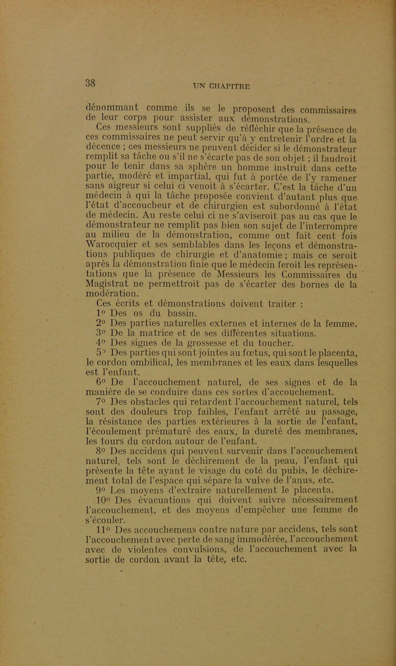 UN CHAPITRE dénommant comme ils se le proposent des commissaires de leur corps pour assister aux démonstrations. Ces messieurs sont suppliés de réfléchir que la présence de ces commissaires ne peut servir qu’à y entretenir l’ordre et la décence ; ces messieurs ne peuvent décider si le démonstrateur remplit sa tâche ou s’il ne s’écarte pas de son objet ; il faudroit pour le tenir dans sa sphère un homme instruit dans cette partie, modéré et impartial, qui fut à portée de l’y ramener sans aigreur si celui ci venoit à s’écarter. C’est la tâche d’un médecin à qui la tâche proposée convient d’autant plus que l’état d’accoucheur et de chirurgien est subordonné à l’état de médecin. Au reste celui ci ne s’aviseroit pas au cas que le démonstrateur ne remplit pas bien son sujet de l’interrompre au milieu de la démonstration, comme ont fait cent fois Warocquier et ses semblables dans les leçons et démonstra- tions publiques de chirurgie et d’anatomie ; mais ce seroit après la démonstration finie que le médecin feroit les représen- tations que la présence de Messieurs les Commissaires du Magistrat ne permettroit pas de s’écarter des bornes de la modération. Ces écrits et démonstrations doivent traiter : 1° Des os du bassin. 2° Des parties naturelles externes et internes de la femme. 3° De la matrice et de ses différentes situations. 4° Des signes de la grossesse et du toucher. 5° Des parties qui sont jointes au fœtus, qui sont le placenta, le cordon ombilical, les membranes et les eaux dans lesquelles est l’enfant. 6° De l’accouchement naturel, de ses signes et de la manière de se conduire dans ces sortes d’accouchement. 7° Des obstacles qui retardent l’accouchement naturel, tels sont des douleurs trop faibles, l’enfant arrêté au passage, la résistance des parties extérieures à la sortie de l’enfant, l’écoulement prématuré des eaux, la dureté des membranes, les tours du cordon autour de l’enfant. 8° Des accidens qui peuvent survenir dans l’accouchement naturel, tels sont le déchirement de la peau, l’enfant qui présente la tête ayant le visage du coté du pubis, le déchire- ment to tal de l’espace qui sépare la vulve de l’anus, etc. 9° Les moyens d’extraire naturellement le placenta. 10° Des évacuations qui doivent suivre nécessairement l’accouchement, et des moyens d’empêcher une femme de s’écouler. 11° Des accouchemens contre nature par accidens, tels sont l’accouchement avec perte de sang immodérée, l’accouchement avec de violentes convulsions, de l’accouchement avec la sortie de cordon avant la tête, etc.