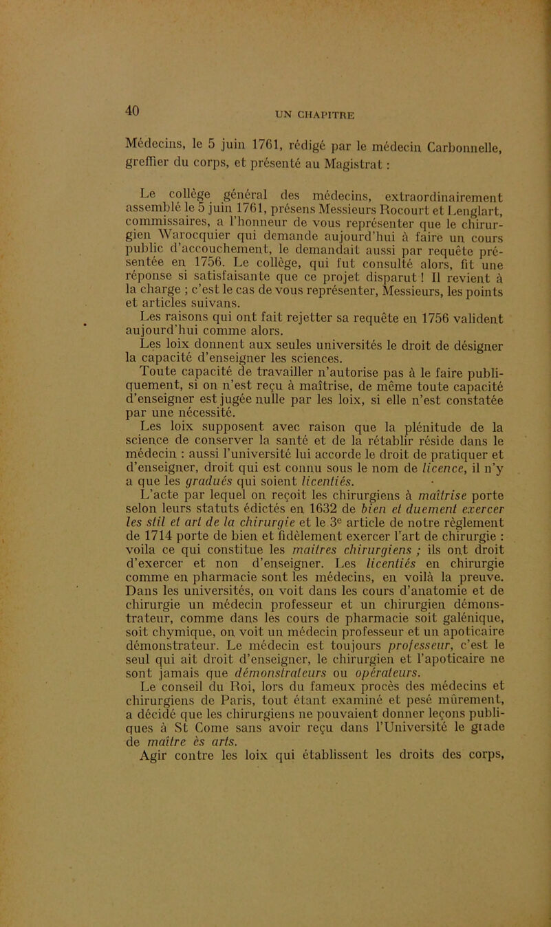 UN CHAPITRE Médecins, le 5 juin 17G1, rédigé par le médecin Carbonnelle, greffier du corps, et présenté au Magistrat : Le collège général des médecins, extraordinairement assemblé le 5 juin 1761, présens Messieurs Rocourt et Lenglart, commissaires, a l’honneur de vous représenter que le chirur- gien Warocquier qui demande aujourd’hui à faire un cours public d’accouchement, le demandait aussi par requête pré- sentée en 1756. Le collège, qui fut consulté alors, fit une réponse si satisfaisante que ce projet disparut ! Il revient à la charge ; c’est le cas de vous représenter, Messieurs, les points et articles suivans. Les raisons qui ont fait rejetter sa requête en 1756 valident aujourd’hui comme alors. Les loix donnent aux seules universités le droit de désigner la capacité d’enseigner les sciences. Toute capacité de travailler n’autorise pas à le faire publi- quement, si on n’est reçu à maîtrise, de même toute capacité d’enseigner est jugée nulle par les loix, si elle n’est constatée par une nécessité. Les loix supposent avec raison que la plénitude de la science de conserver la santé et de la rétablir réside dans le médecin : aussi l’université lui accorde le droit de pratiquer et d’enseigner, droit qui est connu sous le nom de licence, il n’y a que les gradués qui soient licenliés. L’acte par lequel on reçoit les chirurgiens à maîtrise porte selon leurs statuts édictés en 1632 de bien et duement exercer les stil et art de la chirurgie et le 3e article de notre règlement de 1714 porte de bien et fidèlement exercer l’art de chirurgie : voila ce qui constitue les maitres chirurgiens ; ils ont droit d’exercer et non d’enseigner. Les licenliés en chirurgie comme en pharmacie sont les médecins, en voilà la preuve. Dans les universités, on voit dans les cours d’anatomie et de chirurgie un médecin professeur et un chirurgien démons- trateur, comme dans les cours de pharmacie soit galénique, soit chymique, on voit un médecin professeur et un apoticaire démonstrateur. Le médecin est toujours professeur, c’est le seul qui ait droit d’enseigner, le chirurgien et l’apoticaire ne sont jamais que démonstrateurs ou opérateurs. Le conseil du Roi, lors du fameux procès des médecins et chirurgiens de Paris, tout étant examiné et pesé mûrement, a décidé que les chirurgiens ne pouvaient donner leçons publi- ques à St Corne sans avoir reçu dans l’Université le giade de maître es arts. Agir contre les loix qui établissent les droits des corps,