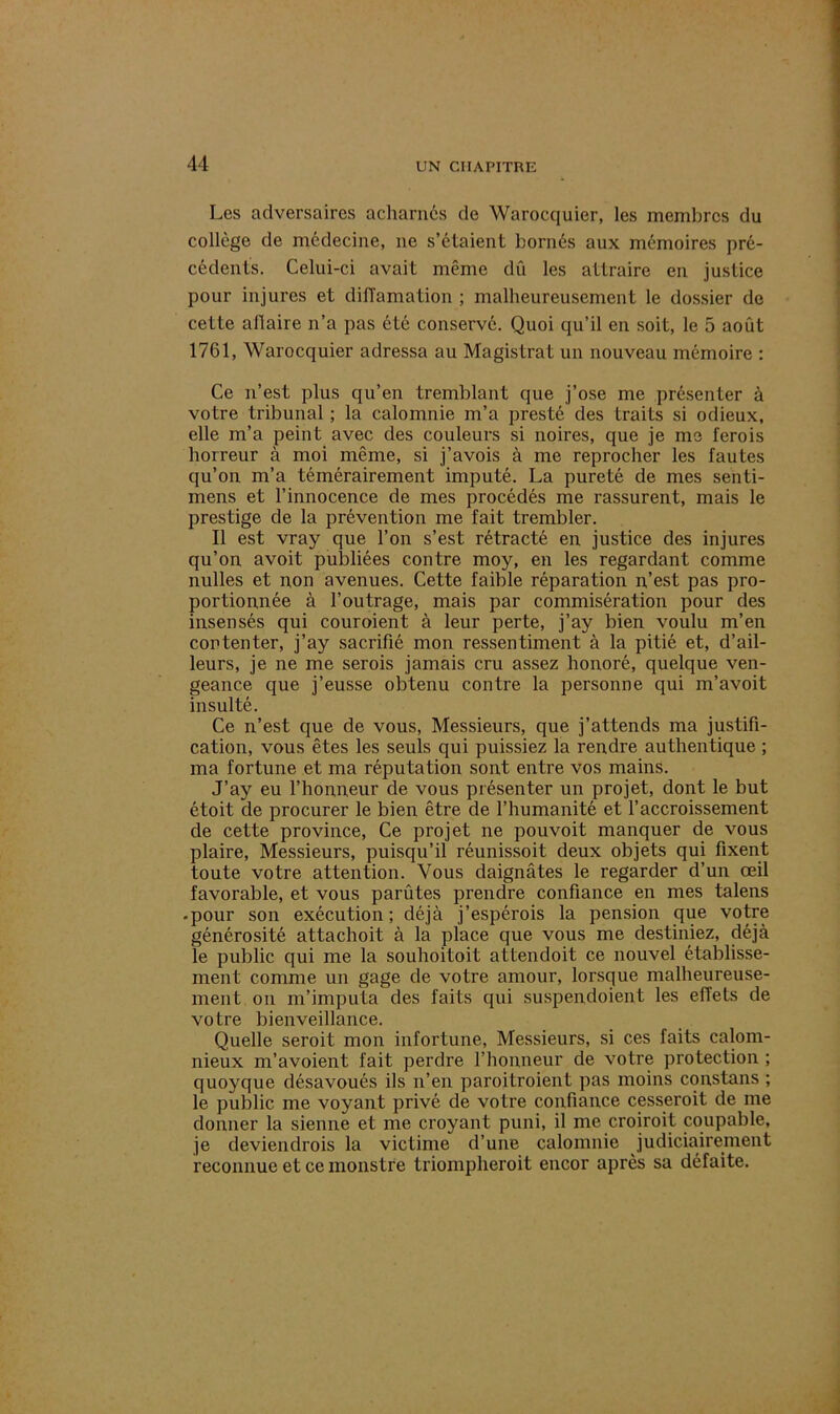 Les adversaires acharnés de Warocquier, les membres du collège de médecine, ne s’étaient bornés aux mémoires pré- cédents. Celui-ci avait même dû les attraire en justice pour injures et diffamation ; malheureusement le dossier de cette affaire n’a pas été conservé. Quoi qu’il en soit, le 5 août 1761, Warocquier adressa au Magistrat un nouveau mémoire : Ce n’est plus qu’en tremblant que j’ose me présenter à votre tribunal ; la calomnie m’a presté des traits si odieux, elle m’a peint avec des couleurs si noires, que je me ferois horreur à moi même, si j’avois à me reprocher les fautes qu’on m’a témérairement imputé. La pureté de mes senti- mens et l’innocence de mes procédés me rassurent, mais le prestige de la prévention me fait trembler. Il est vray que l’on s’est rétracté en justice des injures qu’on avoit publiées contre moy, en les regardant comme nulles et non avenues. Cette faible réparation n’est pas pro- portionnée à l’outrage, mais par commisération pour des insensés qui couroient à leur perte, j’ay bien voulu m’en contenter, j’ay sacrifié mon ressentiment à la pitié et, d’ail- leurs, je ne me serois jamais cru assez honoré, quelque ven- geance que j’eusse obtenu contre la personne qui m’avoit insulté. Ce n’est que de vous, Messieurs, que j’attends ma justifi- cation, vous êtes les seuls qui puissiez la rendre authentique ; ma fortune et ma réputation sont entre vos mains. J’ay eu l’honneur de vous présenter un projet, dont le but étoit de procurer le bien être de l’humanité et l’accroissement de cette province, Ce projet ne pou voit manquer de vous plaire, Messieurs, puisqu’il réunissoit deux objets qui fixent toute votre attention. Vous daignâtes le regarder d’un œil favorable, et vous parûtes prendre confiance en mes talens -pour son exécution; déjà j’espérois la pension que votre générosité attachoit à la place que vous me destiniez, déjà le public qui me la souhoitoit attendoit ce nouvel établisse- ment comme un gage de votre amour, lorsque malheureuse- ment on m’imputa des faits qui suspendoient les effets de votre bienveillance. Quelle seroit mon infortune, Messieurs, si ces faits calom- nieux m’avoient fait perdre l’honneur de votre protection ; quoyque désavoués ils n’en paroitroient pas moins constans ; le public me voyant privé de votre confiance cesseroit de me donner la sienne et me croyant puni, il me croiroit coupable, je deviendrois la victime d’une calomnie judiciairement reconnue et ce monstre triompheroit encor après sa défaite.