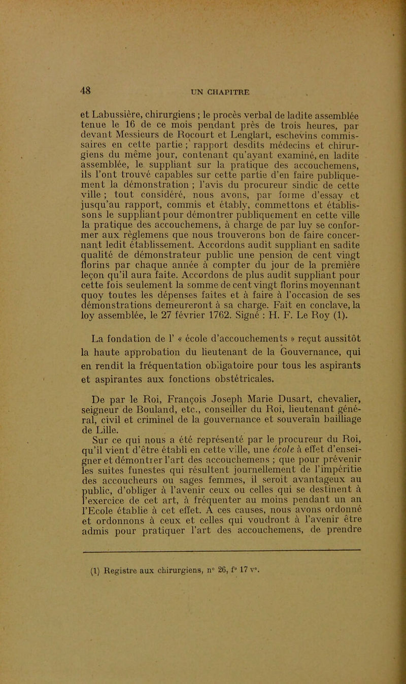 et Labussière, chirurgiens ; le procès verbal de ladite assemblée tenue le 16 de ce mois pendant près de trois heures, par devant Messieurs de Rocourt et Lenglart, esehevins commis- saires en cette partie rapport desdits médecins et chirur- giens du même jour, contenant qu’ayant examiné, en ladite assemblée, le suppliant sur la pratique des accouchemens, ils l’ont trouvé capables sur cette partie d’en faire publique- ment la démonstration ; l’avis du procureur sindic de cette ville; tout considéré, nous avons, par foi me d’essay et jusqu’au rapport, commis et étably, commettons et établis- sons le suppliant pour démontrer publiquement en cette ville la pratique des accouchemens, à charge de par luy se confor- mer aux règlemens que nous trouverons bon de faire concer- nant ledit établissement. Accordons audit suppliant en sadite qualité de démonstrateur public une pension de cent vingt florins par chaque année à compter du jour de la première leçon qu’il aura faite. Accordons de plus audit suppliant pour cette fois seulement la somme de cent vingt florins moyennant quoy toutes les dépenses faites et à faire à l’occasion de ses démonstrations demeureront à sa charge. Fait en conclave, la loy assemblée, le 27 février 1762. Signé : H. F. Le Roy (1). La fondation de 1’ « école d’accouchements » reçut aussitôt la haute approbation du lieutenant de la Gouvernance, qui en rendit la fréquentation obligatoire pour tous les aspirants et aspirantes aux fonctions obstétricales. De par le Roi, François Joseph Marie Dusart, chevalier, seigneur de Rouland, etc., conseiller du Roi, lieutenant géné- ral, civil et criminel de la gouvernance et souverain bailliage de Lille. Sur ce qui nous a été représenté par le procureur du Roi, qu’il vient d’être établi en cette ville, une école à effet d’ensei- gner et démontier l’art des accouchemens ; que pour prévenir les suites funestes qui résultent journellement de l’impéritie des accoucheurs ou sages femmes, il seroit avantageux au public, d’obliger à l’avenir ceux ou celles qui se destinent à l’exercice de cet art, à fréquenter au moins pendant un an l’Ecole établie à cet effet. A ces causes, nous avons ordonné et ordonnons à ceux et celles qui voudront à l’avenir être admis pour pratiquer l’art des accouchemens, de prendre (1) Registre aux chirurgiens, n° 26, f° 17 v°.