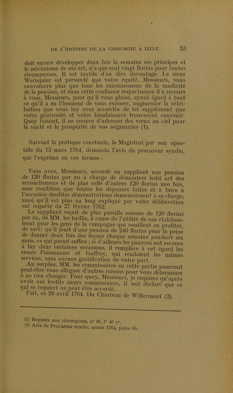 doit encore développer deux fois la semaine ses principes et le mécanisme de son art, n’a que cent vingt florins pour toutes récompenses. Il est inutile d’en dire davantage. Le sieur Waroquier est persuadé que votre équité, Messieurs, vous convaincra plus que tous les raisonnemens de la modicité de la pension, et dans cette confiance respectueuse il a recours à vous, Messieurs, pour qu’il vous plaise, ayant égard à tout ce qu’il a eu l’honneur de vous exposer, augmenter la rétri- bution que vous luy avez accordée de tel supplément que votre générosité et votre bienfaisance trouveront convenir. Quoy faisant, il ne cessera d’adresser des vœux au ciel pour la santé et la prospérité de vos seigneuries (t). Suivant la pratique constante, le Magistrat par son apos- tille du 15 mars 1764, demanda l’avis du procureur syndic, qui l’exprima en ces termes : Vous avez, Messieurs, accordé au suppliant une pension de 120 florins par an à charge de démontrer ledit art des accouchemens et de plus celle d’autres 120 florins une fois, sous condition que toutes les dépenses faites et à faire à l’occasion desdites démonstrations deineureroient à sa charge, ainsi qu’il est plus au long expliqué par votre délibération sur requête du 27 février 1762. Le suppliant leçoit de plus pareille somme de 120 florins par an, de MM. les baillis, à cause de l’utilité de son établisse- ment pour les gens de la campagne qui veuillent en profiter, de sorts qu’il jouit d’une pension de 240 florins pour la peine de donner deux fois des leçons chaque semaine pendant six mois, ce qui paroit suffire ; si d’ailleurs les pauvres ont recours a luy dans ceitaines occasions, il remplace à cet é<?ard les sieurs Poissonnier et Guffroy, qui rendoient les&mêmes services, sans aucune gratification de votre part. Au surplus, MM. les commissaires en cette partie pourront peut-etre vous alléguer d’autres raisons pour vous déterminer a ne rien changer. Pour quoy, Messieurs, je requiers qu’après avon oui lesdits sieurs commissaires, il soit déclaré que ce qui se requiert ne peut être accordé. 1 2 hait, ce 28 avril 1764. Du Chasteau de Willermont (2). (1) Registre aux chirurgiens, n° 26, f° 46 v°. (2) Avis du Procureur syndic, année 1764, pièce 65,