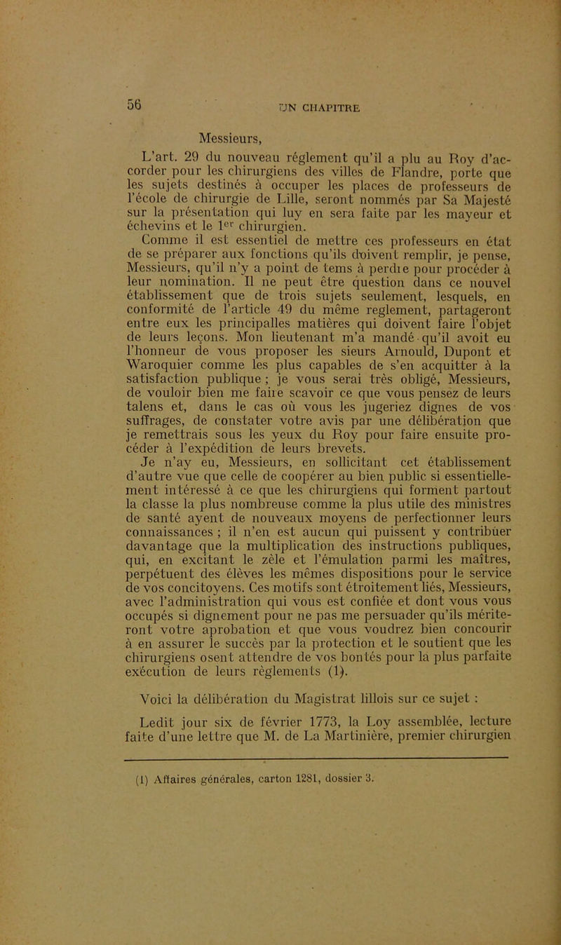 Messieurs, L’art. 29 du nouveau réglement qu’il a plu au Roy d’ac- corder pour les chirurgiens des villes de Flandre, porte que les sujets destinés à occuper les places de professeurs de l’école de chirurgie de Lille, seront nommés par Sa Majesté sur la présentation qui luy en sera faite par les mayeur et échevins et le 1er chirurgien. Comme il est essentiel de meLLre ces professeurs en état de se préparer aux fonctions qu’ils doivent remplir, je pense, Messieurs, qu’il n’y a point de tems à perdie pour procéder à leur nomination. Il ne peut être question dans ce nouvel établissement que de trois sujets seulement, lesquels, en conformité de l’article 49 du même reglement, partageront entre eux les principalles matières qui doivent faire l’objet de leurs leçons. Mon lieutenant m’a mandé qu’il avoit eu l’honneur de vous proposer les sieurs Arnould, Dupont et Waroquier comme les plus capables de s’en acquitter à la satisfaction publique ; je vous serai très obligé, Messieurs, de vouloir bien me faire scavoir ce que vous pensez de leurs talens et, dans le cas où vous les jugeriez dignes de vos suffrages, de constater votre avis par une délibération que je remettrais sous les yeux du Roy pour faire ensuite pro- céder à l’expédition de leurs brevets. Je n’ay eu, Messieurs, en sollicitant cet établissement d’autre vue que celle de coopérer au bien public si essentielle- ment intéressé à ce que les chirurgiens qui forment partout la classe la plus nombreuse comme la plus utile des ministres de santé ayent de nouveaux moyens de perfectionner leurs connaissances ; il n’en est aucun qui puissent y contribuer davantage que la multiplication des instructions publiques, qui, en excitant le zèle et l’émulation parmi les maîtres, perpétuent des élèves les mêmes dispositions pour le service de vos concitoyens. Ces motifs sont étroitement liés, Messieurs, avec l’administration qui vous est confiée et dont vous vous occupés si dignement pour ne pas me persuader qu’ils mérite- ront votre aprobation et que vous voudrez bien concourir à en assurer le succès par la protection et le soutient que les chirurgiens osent attendre de vos bontés pour la plus parfaite exécution de leurs règlements (1). Voici la délibération du Magistrat lillois sur ce sujet : Ledit jour six de février 1773, la Loy assemblée, lecture faite d’une lettre que M. de La Martinière, premier chirurgien