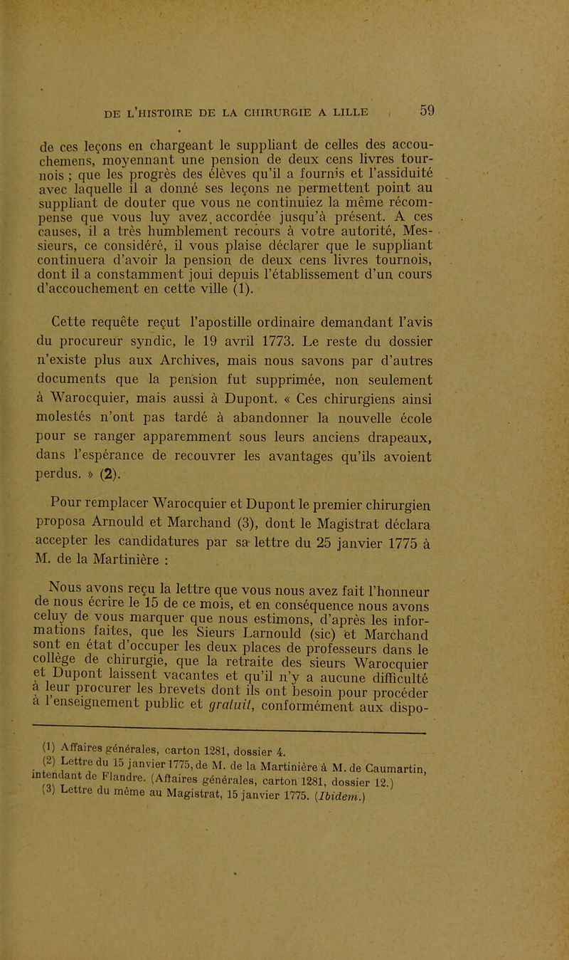 de ces leçons en chargeant le suppliant de celles des accou- chemens, moyennant une pension de deux cens livres tour- nois ; cpie les progrès des élèves qu’il a fournis et l’assiduité avec laquelle il a donné ses leçons ne permettent point au suppliant de douter que vous ne continuiez la même récom- pense que vous luy avez.accordée jusqu’à présent. A ces causes, il a très humblement recours à votre autorité, Mes- sieurs, ce considéré, il vous plaise déclarer que le suppliant continuera d’avoir la pension de deux cens livres tournois, dont il a constamment joui depuis l’établissement d’un cours d’accouchement en cette ville (1). Cette requête reçut l’apostille ordinaire demandant l’avis du procureur syndic, le 19 avril 1773. Le reste du dossier n’existe plus aux Archives, mais nous savons par d’autres documents que la pension fut supprimée, non seulement à Warocquier, mais aussi à Dupont. « Ces chirurgiens ainsi molestés n’ont pas tardé à abandonner la nouvelle école pour se ranger apparemment sous leurs anciens drapeaux, dans l’espérance de recouvrer les avantages qu’ils avoient perdus. » (2). Pour remplacer Warocquier et Dupont le premier chirurgien proposa Arnould et Marchand (3), dont le Magistrat déclara accepter les candidatures par sa lettre du 25 janvier 1775 à M. de la Martinière : Nous avons reçu la lettre que vous nous avez fait l’honneur de nous écrire le 15 de ce mois, et en conséquence nous avons celuy de vous marquer que nous estimons, d’après les infor- mations faites, que les Sieurs Larnould (sic) et Marchand sont en état d’occuper les deux places de professeurs dans le college de chirurgie, que la retraite des sieurs Warocquier et Dupont laissent vacantes et qu’il n’y a aucune difficulté a eur procurer les brevets dont ils ont besoin pour procéder a enseignement public et gratuit, conformément aux dispo- (1) Affaires générales, carton 1281, dossier 4. (2) Lettre du 15 janvier 1775, de M. de la Martinière à M. de Caumartin intendant de Mandre. (Affaires générales, carton 1281, dossier 12.) (S) Lettre du même au Magistrat, 15 janvier 1775. [Ibidem.)