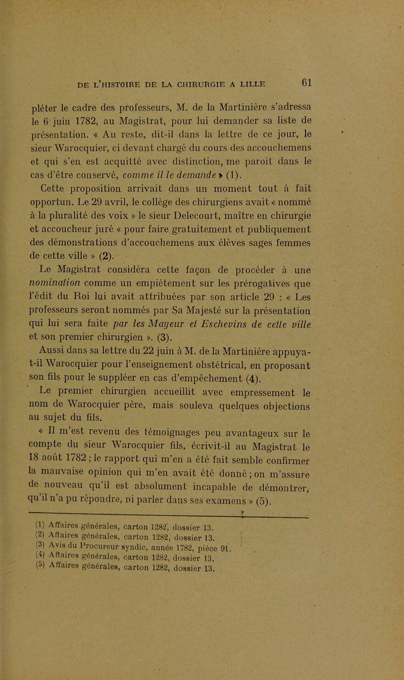 pléter le cadre des professeurs, M. de la Martinière s’adressa le 6 juin 1782, au Magistrat, pour lui demander sa liste de présentation. « Au reste, dit-il dans la lettre de ce jour, le sieur Warocquier, ci devant chargé du cours des accouchemens et qui s’en est acquitté avec distinction, me paroit dans le cas d’être conservé, comme il le demande » (1). Cette proposition arrivait dans un moment tout à fait opportun. Le 29 avril, le collège des chirurgiens avait « nommé à la pluralité des voix » le sieur Delecourt, maître en chirurgie et accoucheur juré « pour faire gratuitement et publiquement des démonstrations d’accouchemens aux élèves sages femmes de cette ville » (2). Le Magistrat considéra cette façon de procéder à une nomination comme un empiétement sur les prérogatives que l’édit du Roi lui avait attribuées par son article 29 : « Les professeurs seront nommés par Sa Majesté sur la présentation qui lui sera faite par les Mayeur et Eschevins de celle ville et son premier chirurgien ». (3). Aussi dans sa lettre du 22 juin à M. de la Martinière appuya- t-il Warocquier pour l’enseignement obstétrical, en proposant son fils pour le suppléer en cas d’empêchement (4). Le premier chirurgien accueillit avec empressement le nom de Warocquier père, mais souleva quelques objections au sujet du fils. « Il m’est revenu des témoignages peu avantageux sur le compte du sieur Warocquier fils, écrivit-il au Magistrat le 18 août 1782 ; le rapport qui m’en a été fait semble confirmer la mauvaise opinion qui m’en avait été donné ; on m’assure de nouveau qu’il est absolument incapable de démontrer, qu’il n’a pu répondre, ni parler dans ses examens » (5). (1) Affaires générales, carton 1282', dossier 13. (2) Affaires générales, carton 1282, dossier 13. (3) Avis du Procureur syndic, année 1782, pièce 91. (4) Affaires générales, carton 1282, dossier 13.