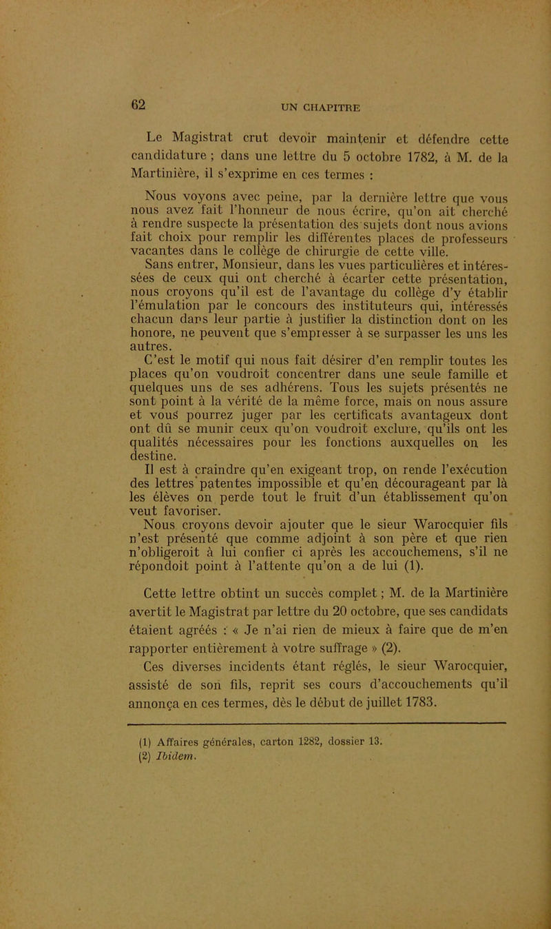 Le Magistrat crut devoir maintenir et défendre cette candidature ; dans une lettre du 5 octobre 1782, à M. de la Martinière, il s’exprime en ces termes : Nous voyons avec peine, par la dernière lettre que vous nous avez fait l’honneur de nous écrire, qu’on ait cherché à rendre suspecte la présentation des sujets dont nous avions fait choix pour remplir les différentes places de professeurs vacantes dans le collège de chirurgie de cette ville. Sans entrer, Monsieur, dans les vues particulières et intéres- sées de ceux qui ont cherché à écarter cette présentation, nous croyons qu’il est de l’avantage du collège d’y établir l’émulation par le concours des instituteurs qui, intéressés chacun dars leur partie à justifier la distinction dont on les honore, ne peuvent que s’empiesser à se surpasser les uns les autres. C’est le motif qui nous fait désirer d’en remplir toutes les places qu’on voudroit concentrer dans une seule famille et quelques uns de ses adhérens. Tous les sujets présentés ne sont point à la vérité de la même force, mais on nous assure et vous pourrez juger par les certificats avantageux dont ont dû se munir ceux qu’on voudroit exclure, qu’ils ont les qualités nécessaires pour les fonctions auxquelles on les destine. Il est à craindre qu’en exigeant trop, on rende l’exécution des lettres’patentes impossible et qu’en décourageant par là les élèves on perde tout le fruit d’un établissement qu’on veut favoriser. Nous croyons devoir ajouter que le sieur Warocquier fils n’est présenté que comme adjoint à son père et que rien n’obligeroit à lui confier ci après les accouchemens, s’il ne répondoit point à l’attente qu’on a de lui (1). Cette lettre obtint un succès complet ; M. de la Martinière avertit le Magistrat par lettre du 20 octobre, que ses candidats étaient agréés : « Je n’ai rien de mieux à faire que de m’en rapporter entièrement à votre suffrage » (2). Ces diverses incidents étant réglés, le sieur Warocquier, assisté de son fils, reprit ses cours d’accouchements qu’il annonça en ces termes, dès le début de juillet 1783. (1) Affaires générales, carton 1282, dossier 13.