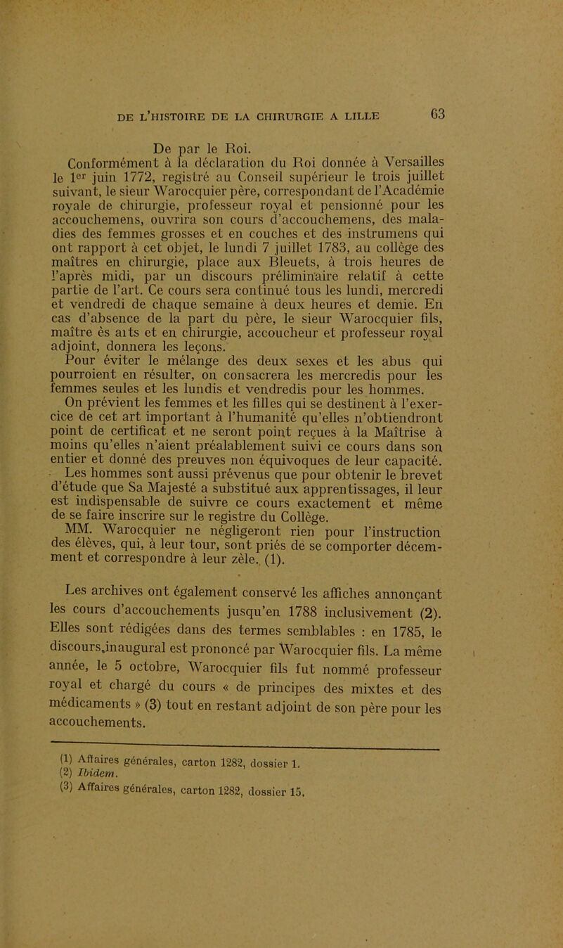 De par le Roi. Conformément à la déclaration du Roi donnée à Versailles le 1er juin 1772, registre au Conseil supérieur le trois juillet suivant, le sieur Warocquier père, correspondant de l’Académie royale de chirurgie, professeur royal et pensionné pour les accoucliemens, ouvrira son cours d’accouchemens, des mala- dies des femmes grosses et en couches et des instrumens qui ont rapport à cet objet, le lundi 7 juillet 1783, au collège des maîtres en chirurgie, place aux Bleuets, à trois heures de l’après midi, par un discours préliminaire relatif à cette partie de l’art. Ce cours sera continué tous les lundi, mercredi et vendredi de chaque semaine à deux heures et demie. En cas d’absence de la part du père, le sieur Warocquier fils, maître ès aits et en chirurgie, accoucheur et professeur royal adjoint, donnera les leçons. Pour éviter le mélange des deux sexes et les abus qui pourroient en résulter, on consacrera les mercredis pour les femmes seules et les lundis et vendredis pour les hommes. On prévient les femmes et les filles qui se destinent à l’exer- cice de cet art important à l’humanité qu’elles n’obtiendront point de certificat et ne seront point reçues à la Maîtrise à moins qu’elles n’aient préalablement suivi ce cours dans son entier et donné des preuves non équivoques de leur capacité. j Les hommes sont aussi prévenus que pour obtenir le brevet d’étude que Sa Majesté a substitué aux apprentissages, il leur est indispensable de suivre ce cours exactement et même de se faire inscrire sur le registre du Collège. MM. Warocquier ne négligeront rien pour l’instruction des élèves, qui, à leur tour, sont priés de se comporter décem- ment et correspondre à leur zèle. (1). Les archives ont également conservé les affiches annonçant les cours d’accouchements jusqu’en 1788 inclusivement (2). Elles sont rédigées dans des termes semblables : en 1785, le discours.inaugural est prononcé par Warocquier fils. La même année, le 5 octobre, Warocquier fils fut nommé professeur royal et chargé du cours « de principes des mixtes et des médicaments » (3) tout en restant adjoint de son père pour les accouchements. (1) Affaires générales, carton 1282, dossier 1. (2) Ibidem.