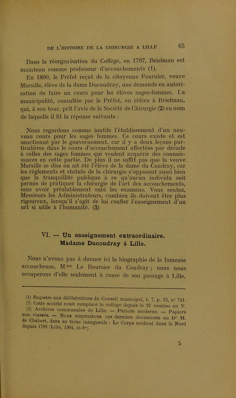 Dans la réorganisation du Collège, en 1797, Brielman est maintenu comme professeur d’accouchements (1). En 1800, le Préfet reçut de la citoyenne Fournier, veuve Marsille, élève de la dame Ducoudray, une demande en autori- sation de faire un cours pour les élèves sages-femmes. La municipalité, consultée par le Préfet, en référa à Brielman, qui, à son tour, prit l’avis de la Société de Chirurgie (2) au nom de laquelle il fit la réponse suivante : Nous regardons comme inutile l’établissement d’un nou- veau cours pour les sages femmes. Ce cours existe et est sanctionné par le gouvernement, car il y a deux leçons par- ticulières dans le cours d’accouchement affectées par décade à celles des sages femmes qui veulent acquérir des connais- sances en cette partie. De plus il ne suffit pas que la veuve Marsille se dise ou ait été l’élève de la dame du Coudray, car les règlements et statuts de la chirurgie s’opposent aussi bien que la tranquillité publique à ce qu’aucun individu soit permis de pratiquer la chirurgie de l’art des accouchements, sans avoir préalablement subi les examens. Vous sentez, Messieurs les Administrateurs, combien ils doivent être plus rigoureux, lorsqu’il s’agit de lui confier l’enseignement d’un art si utile à l’humanité. (3) VI. — Un enseignement extraordinaire. Madame Ducoudray à Lille. Nous n’avons pas à donner ici la biographie de la fameuse accoucheuse, Mme Le Boursier du Coudray ; nous nous occuperons d’elle seulement à cause de son passage à Lille, (1) Registre aux délibérations du Conseil municipal, t. 7, p. 53, n° 741. (2) Cette société avait remplacé le collège depuis le 22 ventôse an V (3) Archives communales de Lille. - Période moderne. - Papiers non classes. - Nous empruntons ces derniers documents au Dr M. de Chabert, dans sa thèse inaugurale : Le Corps médical dans le Nord depuis 1789 (Lille, 1904, in-8»). 5