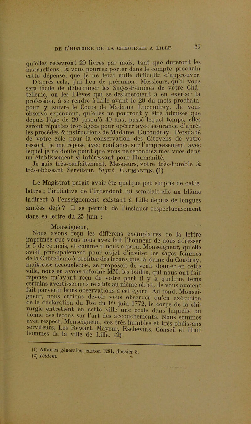qu’elles recevront 20 livres par mois, tant que dureront les instructions; & vous pourrez porter dans le compte prochain cette dépense, que je ne ferai nulle difïiculté d’approuver. D’après cela, j’ai lieu de présumer, Messieurs, qu’il vous sera facile de déterminer les Sages-Femmes de votre Châ- tellenie, ou les Elèves qui se destineroient à en exercer la profession, à se rendre à Lille avant le 20 du mois prochain, pour y suivre le Cours de Madame Ducoudray. Je vous observe cependant, qu’elles ne pourront y être admises que depuis l’âge de 20 jusqu’à 40 ans, passé lequel temps, elles seront réputées trop âgées pour opérer avec assurance d’après les procédés & instructions de Madame Ducoudray. Persuadé de votre zèle pour la conservation des Citoyens de votre ressort, je me repose avec confiance sur l’empressement avec lequel je ne doute point que vous ne secondiez mes vues dans un établissement si intéressant pour l’humanité. Je suis très-parfaitement, Messieurs, votre très-humble Sc très-obéissant Serviteur. Signé, Caumartin. (1) Le Magistrat paraît avoir été quelque peu surpris de cette lettre ; l’initiative de l’Intendant lui semblait-elle un blâme indirect à l’enseignement existant à Lille depuis de longues années déjà ? Il se permit de l’insinuer respectueusement dans sa lettre du 25 juin : Monseigneur,   Nous avons reçu les difïérens exemplaires de la lettre imprimée que vous nous avez fait l’honneur de nous adresser le 5 de ce mois, et comme il nous a paru, Monseigneur, qu’elle avoit principalement pour objet d’inviter les sages femmes de la Châtellenie à profiter des leçons que la dame du Coudray, maîtresse accoucheuse, se proposoit de venir donner en cette ville, nous en avons informé MM. les baillis, qui nous ont fait réponse qu ayant reçu de votre part il y a quelque tems certains avertissemens relatifs au même objet, ils vous avoient fait parvenir leurs observations à cet égard. Au fond, Monsei- gneur, nous croions devoir vous observer qu’en exécution de la déclaration du Roi du lPr juin 1772, le corps de la chi- rurgie entretient en cette ville une école dans laquelle on donne des leçons sur l’art des accouchements. Nous Sommes avec respect, Monseigneur, vos très humbles et très obéissans serviteurs Les Rewart, Mayeur, Eschevins, Conseil et Huit hommes de la ville de Lille. (2) (1) Affaires générales, carton 1281, dossier 8. (2) Ibidem. •»