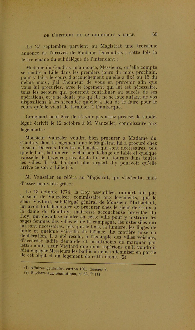 Le 27 septembre parvient au Magistrat une troisième annonce de l’arrivée de Madame Ducoudray ; cette fois la lettre émane du subdélégué de l’intendant : Madame du Coudray m’annonce, Messieurs, qu’elle compte se rendre à Lille dans les premiers jours du mois prochain, pour y faire le cours d’accouchement qu’elle a fixé au 15 du même mois ; j’ai l’honneur de vous en prévenir afin que vous lui procuriez, avec le logement qui lui est nécessaire, tous les secours qui pourront contribuer au succès de ses opérations, et je ne doute pas qu’elle ne se loue autant de vos dispositions à les seconder qu’elle a lieu de le faire pour le cours qu’elle vient de terminer à Dunkerque. Craignant peut-être de n’avoir pas assez précisé, le subdé- légué écrivit le 12 octobre à M. Vanzeller, commissaire aux logements : Monsieur Vanzeler voudra bien procurer à Madame du Coudray dans le logement que le Magistrat lui a procuré chez le sieur Delcroix tous les ustensiles qui sont nécessaires, tels que le bois, la lumière, le charbon, le linge de table et quelque vaisselle de fayence ; ces objets lui sont fournis dans toutes les villes. Il est d’autant plus urgent d’y pourvoir qu’elle arrive ce soir à Lille (1). M. Vanzeller en référa au Magistrat, qui s’exécuta, mais d’assez mauvaise grâce : Le 13 octobre 1774, la Loy assemblée, rapport fait par le sieur de Vanzeleer, commissaire aux logements, que le sieur Veytard, subdélégué général de Monsieur l’Intendant, lui avoit fait demander de procurer chez le sieur de Croix à la dame du Coudray, maîtresse accoucheuse brevetée du Roy, qui devoit se rendre en cette ville pour y instruire les sages femmes des villes et de la campagne, les ustensiles qui lui sont nécessaires, tels que le bois, la lumière, les linges de tabte et quelque vaisselle de faïence. La matière mise en délibération, il a été résolu, à l’exemple des villes voisines, d accorder ladite demande et néantmoins de marquer par lettre audit sieur Veytard que nous espérions qu’il voudroit bien engager Messieurs les baillis cà nous indemniser en partie de cet objet et du logement de cette dame. (2) (1) Affaires générales, carton 1281, dossier 8.
