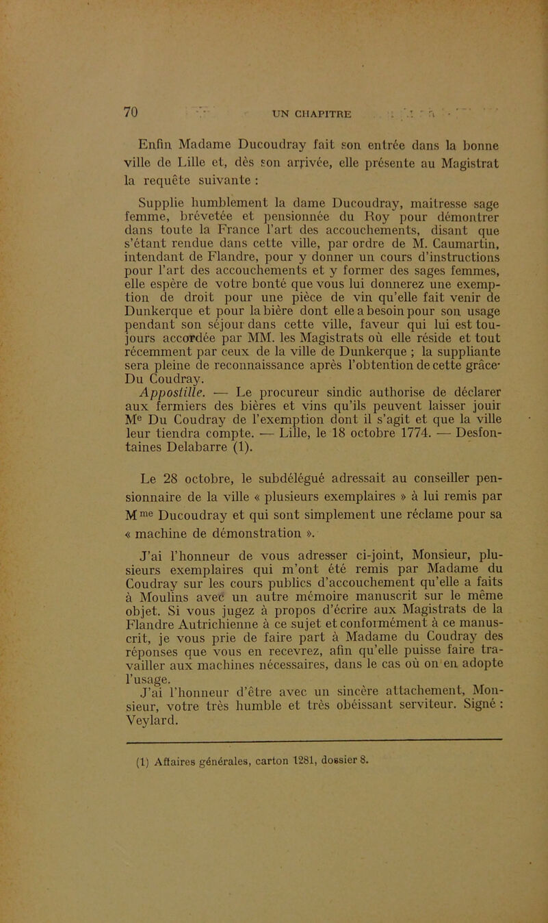 Enfin Madame Ducoudray fait son entrée dans la bonne ville de Lille et, dès son arj-ivée, elle présente au Magistrat la requête suivante : Supplie humblement la dame Ducoudray, mailresse sage femme, brévetée et pensionnée du Roy pour démontrer dans toute la France l’art des accouchements, disant que s’étant rendue dans cette ville, par ordre de M. Caumartin, intendant de Flandre, pour y donner un cours d’instructions pour l’art des accouchements et y former des sages femmes, elle espère de votre bonté que vous lui donnerez une exemp- tion de droit pour une pièce de vin qu’elle fait venir de Dunkerque et pour la bière dont elle a besoin pour son usage pendant son séjour dans cette ville, faveur qui lui est tou- jours accordée par MM. les Magistrats où elle réside et tout récemment par ceux de la ville de Dunkerque ; la suppliante sera pleine de reconnaissance après l’obtention de cette grâce- Du Coudray. Apposiille. — Le procureur sindic authorise de déclarer aux fermiers des bières et vins qu’ils peuvent laisser jouir Me Du Coudray de l’exemption dont il s’agit et que la ville leur tiendra compte. — Lille, le 18 octobre 1774. — Desfon- taines Delabarre (1). Le 28 octobre, le subdélégué adressait au conseiller pen- sionnaire de la ville « plusieurs exemplaires » à lui remis par Mme Ducoudray et qui sont simplement une réclame pour sa « machine de démonstration ». J’ai l’honneur de vous adresser ci-joint, Monsieur, plu- sieurs exemplaires qui m’ont été remis par Madame du Coudray sur les cours publics d’accouchement qu’elle a faits à Moulins avec un autre mémoire manuscrit sur le même objet. Si vous jugez à propos d’écrire aux Magistrats de la Flandre Autrichienne à ce sujet et conformément à ce manus- crit, je vous prie de faire part à Madame du Coudray des réponses que vous en recevrez, afin qu’elle puisse faire tra- vailler aux machines nécessaires, dans le cas où on en adopte l’usage. J’ai l’honneur d’être avec un sincère attachement, Mon- sieur, votre très humble et très obéissant serviteur. Signé : Veylarcl.