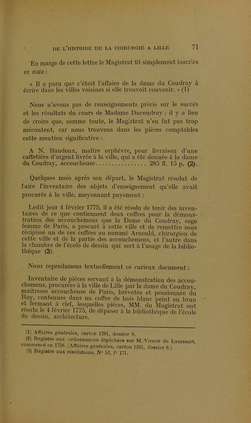 En marge de cette lettre le Magistrat fit simplement inscrire ce nota : « Il a paru que c’étoit l’affaire de la dame du Coudray à écrire dans les villes voisines si elle trouvoit convenir. » (1) Nous n’avons pas de renseignements précis sur le succès et les résultats du cours de Madame Ducoudray ; il y a lieu de croire que, somme toute, le Magistrat n’en, fut pas trop mécontent, car nous trouvons dans les pièces comptables cette mention significative : A N. Baudoux, maître orphèvre, pour livraison d’une caffetière d’argent livrée à la ville, qui a été donnée à la dame du Coudray, accoucheuse 285 fl. 15 p. (2). Quelques mois après son départ, le Magistrat résolut de faire l’inventaire des objets d’enseignement qu’elle avait procurés à la ville, moyennant payement : Ledit jour 4 février 1775, il a été résolu de tenir des inven- taires de ce que contiennent deux coffres pour la démons- tration des accouchemens que la Dame du Coudray, sage femme de Paris, a procuré à cette ville et de remettre sous récipissé. un de ces coffres au nommé Arnould, chirurgien de cette ville et de la partie des accouchemens, et l’autre dans la chambre de l’école de dessin qui sert à l’usage de la biblio- thèque (3). Nous reproduisons textuellement ce curieux document : Inventaire de pièces servant à la démonstration des accou- chemens, procurées à la ville de Lille par la dame du Coudray, maitresse accoucheuse de Paris, brevetée et pensionnée du Roy, contenues dans un coffre de bois blanc peint en brun et fermant à clef, lesquelles pièces, MM. du Magistrat ont résolu le 4 février 1775, de déposer à la bibliothèque de l’école de dessin, architecture. (1) Affaires générales, carton 1281, dossier 8. (2) Registre aux ordonnances dépêchées sur M. Virnot de Lanissart commencé en 1758. (Affaires générales, carton 1281, dossier 8.)