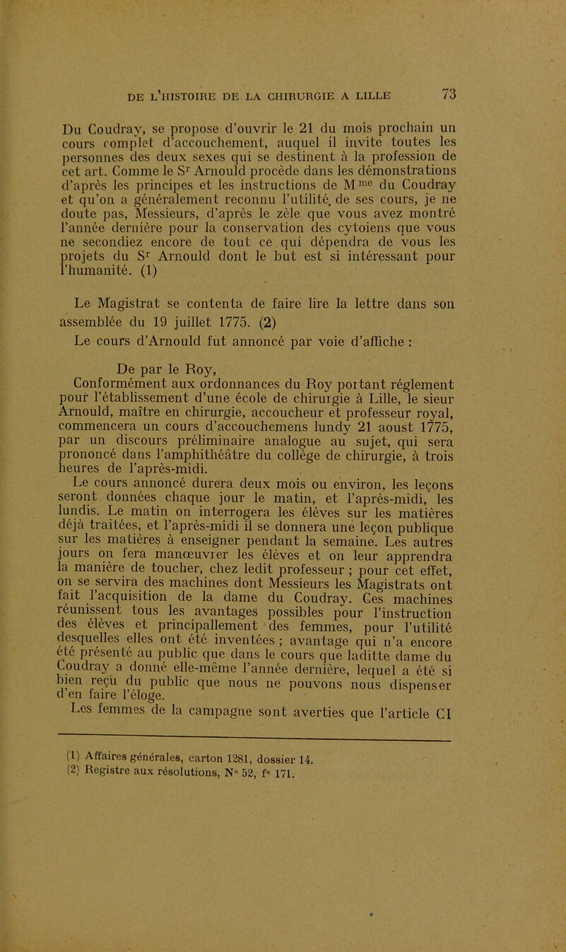 Du Coudray, se propose d’ouvrir le 21 du mois prochain un cours complet d’accouchement, auquel il invite toutes les personnes des deux sexes qui se destinent à la profession de cet art. Comme le Sr Arnould procède dans les démonstrations d’après les principes et les instructions de Mme du Coudray et qu’on a généralement reconnu l’utilité, de ses cours, je ne doute pas, Messieurs, d’après le zèle que vous avez montré l’année dernière pour la conservation des cytoiens que vous ne secondiez encore de tout ce. qui dépendra de vous les projets du Sr Arnould dont le but est si intéressant pour l’humanité. (1) Le Magistrat se contenta de faire lire la lettre dans son assemblée du 19 juillet 1775. (2) Le cours d’Arnould fut annoncé par voie d’affiche : De par le Roy, Conformément aux ordonnances du Roy poitant réglement pouf l’établissement d’une école de cliiruigie à Lille, le sieur Arnould, maître en chirurgie, accoucheur et professeur royal, commencera un cours d’accouchemens lundy 21 aoust 1775, par un discours préliminaire analogue au sujet, qui sera prononcé dans l’amphithéâtre du collège de chirurgie, à trois heures de l’après-midi. Le cours annoncé durera deux mois ou environ, les leçons seront données chaque jour le matin, et l’après-midi/ les lundis. Le matin on interrogera les élèves sur les matières déjà traitées, et l’après-midi il se donnera une leçon, publique sur les matières à enseigner pendant la semaine. Les autres jours on fera manœuvrer les élèves et on leur apprendra la manière de toucher, chez ledit professeur ; pour cet effet, on se servira des machines dont Messieurs les Magistrats ont fait 1 acquisition de la dame du Coudray. Ces machines réunissent tous les avantages possibles pour l’instruction des élèves et principallement des femmes, pour l’utilité desquelles elles ont été inventées ; avantage qui n’a encore été présenté au public que dans le cours que laditte dame du Coudray a donné elle-même l’année dernière, lequel a été si bien reçu du public que nous ne pouvons nous dispenser d en faire l’éloge. Les femmes de la campagne sont averties que l’article CI (1) Affaires générales, carton 1281, dossier 14.