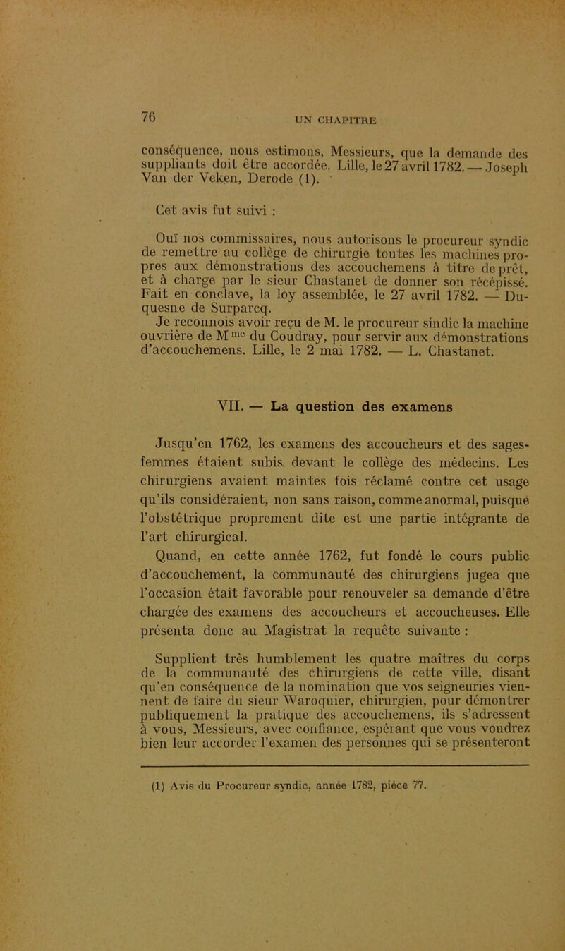conséquence, nous estimons, Messieurs, que la demande des suppliants doit être accordée. Lille, le27 avril 1782. Joseph Van der Veken, Derode (1). Cet avis fut suivi : Ouï nos commissaires, nous autorisons le procureur syndic de remettre au collège de chirurgie toutes les machines pro- pres aux démonstrations des accouchemens à titre de prêt, et à charge par le sieur Chastanet de donner son récépissé. Fait en conclave, la loy assemblée, le 27 avril 1782. — Du- quesne de Surparcq. Je reconnois avoir reçu de M. le procureur sindic la machine ouvrière de M me du Coudray, pour servir aux démonstrations d’accouchemens. Lille, le 2 mai 1782. — L. Chastanet. VII. — La question des examens Jusqu’en 1762, les examens des accoucheurs et des sages- femmes étaient subis devant le collège des médecins. Les chirurgiens avaient maintes fois réclamé contre cet usage qu’ils considéraient, non sans raison, comme anormal, puisque l’obstétrique proprement dite est une partie intégrante de l’art chirurgical. Quand, en cette année 1762, fut fondé le cours public d’accouchement, la communauté des chirurgiens jugea que l’occasion était favorable pour renouveler sa demande d’être chargée des examens des accoucheurs et accoucheuses. Elle présenta donc au Magistrat la requête suivante : Supplient très humblement les quatre maîtres du corps de la communauté des chirurgiens de cette ville, disant qu’en conséquence de la nomination que vos seigneuries vien- nent de faire du sieur Waroquier, chirurgien, pour démontrer publiquement la pratique des accouchemens, ils s’adressent à vous, Messieurs, avec confiance, espérant que vous voudrez bien leur accorder l’examen des personnes qui se présenteront (1) Avis du Procureur syndic, année 1782, pièce 77.