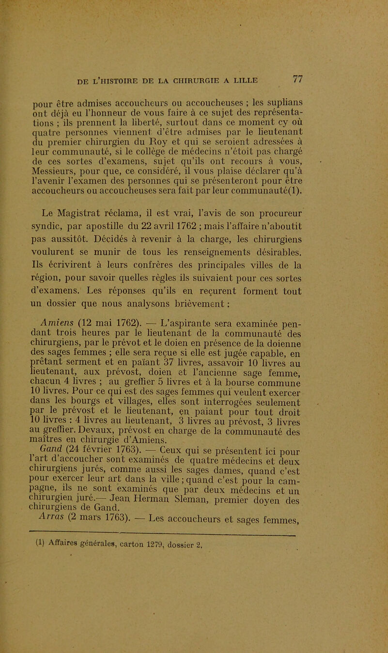 pour être admises accoucheurs ou accoucheuses ; les suplians ont déjà eu l’honneur de vous faire à ce sujet des représenta- tions ; ils prennent la liberté, surtout dans ce moment cy où quatre personnes viennent d’être admises par le lieutenant du premier chirurgien du Roy et qui se seroient adressées à leur communauté, si le collège de médecins n’étoit pas chargé de ces sortes d’examens, sujet qu’ils ont recours à vous, Messieurs, pour que, ce considéré, il vous plaise déclarer qu’à l’avenir l’examen des personnes qui se présenteront pour être accoucheurs ou accoucheuses sera fait par leur communauté(l). Le Magistrat réclama, il est vrai, l’avis de son procureur syndic, par apostille du 22 avril 1762 ; mais l’affaire n’aboutit pas aussitôt. Décidés à revenir à la charge, les chirurgiens voulurent se munir de tous les renseignements désirables. Ils écrivirent à leurs confrères des principales villes de la région, pour savoir quelles règles ils suivaient pour ces sortes d’examens. Les réponses qu’ils en reçurent forment tout un dossier que nous analysons brièvement : Amiens (12 mai 1762). — L’aspirante sera examinée pen- dant trois heures par le lieutenant de la communauté des chirurgiens, par le prévôt et le doien en présence de la doienne des sages femmes ; elle sera reçue si elle est jugée capable, en prêtant serment et en païant 37 livres, assavoir 10 livres au lieutenant, aux prévost, doien et l’ancienne sage femme, chacun 4 livres ; au greffier 5 livres et à la bourse commune 10 livres. Pour ce qui est des sages femmes qui veulent exercer dans les bourgs et villages, elles sont interrogées seulement par le prévost et le lieutenant, en paiant pour tout droit 10 livres : 4 livres au lieutenant, 3 livres au prévost, 3 livres au greffier. Devaux, prévost en charge de la communauté des maîtres en chirurgie d’Amiens. Gand (24 février 1763). — Ceux qui se présentent ici pour l’art d’accoucher sont examinés de quatre médecins et deux chirurgiens jurés, comme aussi les sages dames, quand c’est pour exercer leur art dans la ville ; quand c’est pour la cam- pagne, ils ne sont examinés que par deux médecins et un chirurgien juré.— Jean, Herman Sleman, premier doyen des chirurgiens de Gand. Arrus (2 mars 1763). — Les accoucheurs et sages femmes,