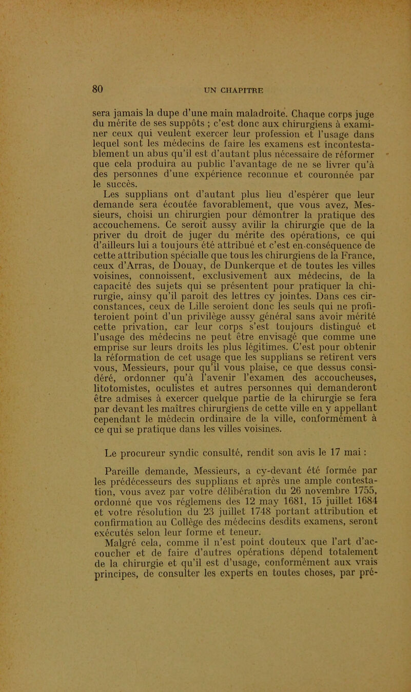 sera jamais la dupe d’une main maladroite. Chaque corps juge du mérite de ses suppôts ; c’est donc aux chirurgiens à exami- ner ceux qui veulent exercer leur profession et l’usage dans lequel sont les médecins de faire les examens est incontesta- blement un abus qu’il est d’autant plus nécessaire de réformer que cela produira au public l’avantage de ne se livrer qu’à des personnes d’une expérience reconnue et couronnée par le succès. Les supplians ont d’autant plus lieu d’espérer que leur demande sera écoutée favorablement, que vous avez, Mes- sieurs, choisi un chirurgien pour démontrer la pratique des accouchemens. Ce seroit aussy avilir la chirurgie que de la priver du droit de juger du mérite des opérations, ce qui d’ailleurs lui a toujours été attribué et c’est en-conséquence de cette attribution spécialle que tous les chirurgiens de la France, ceux d’Arras, de Douay, de Dunkerque et de toutes les villes voisines, commissent, exclusivement aux médecins, de la capacité des sujets qui se présentent pour pratiquer la chi- rurgie, ainsy qu’il paroit des lettres cy jointes. Dans ces cir- constances, ceux de Lille seroient donc les seuls qui ne profi- teroient point d’un privilège aussy général sans avoir mérité cette privation, car leur corps s’est toujours distingué et l’usage des médecins ne peut être envisagé que comme une emprise sur leurs droits les plus légitimes. C’est pour obtenir la réformation de cet usage que les supplians se retirent vers vous, Messieurs, pour qu’il vous plaise, ce que dessus consi- déré, ordonner qu’à l’avenir l’examen des accoucheuses, litotomistes, oculistes et autres personnes qui demanderont être admises à exercer quelque partie de la chirurgie se fera par devant les maîtres chirurgiens de cette ville en y appellant cependant le médecin ordinaire de la ville, conformément à ce qui se pratique dans les villes voisines. Le procureur syndic consulté, rendit son avis le 17 mai : Pareille demande, Messieurs, a cy-devant été formée par les prédécesseurs des supplians et après une ample contesta- tion, vous avez par votre délibération du 26 novembre 1755, ordonné que vos réglemens des 12 may 1681, 15 juillet 1684 et votre résolution du 23 juillet 1748 portant attribution et confirmation au Collège des médecins desdits examens, seront exécutés selon leur forme et teneur. Malgré cela, comme il n’est point douteux que l’art d’ac- coucher et de faire d’autres opérations dépend totalement de la chirurgie et qu’il est d’usage, conformément aux vrais principes, de consulter les experts en toutes choses, par pré-