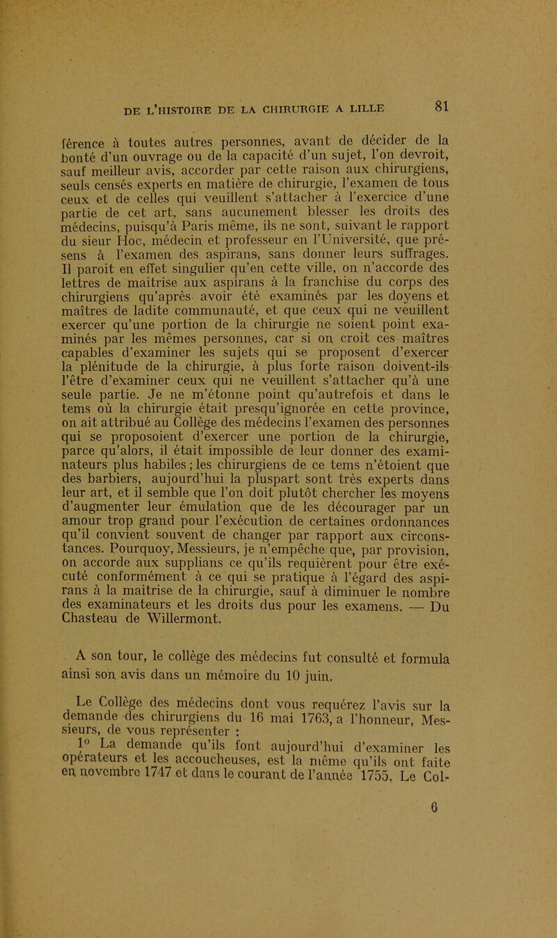 férence à toutes autres personnes, avant de décider de la bonté d’un ouvrage ou de la capacité d’un sujet, l’on devrait, sauf meilleur avis, accorder par cette raison aux chirurgiens, seuls censés experts en matière de chirurgie, l’examen de tous ceux et de celles qui veuillent s’attacher à l’exercice d’une partie de cet art, sans aucunement blesser les droits des médecins, puisqu’à Paris même, ils ne sont, suivant le rapport du sieur Hoc, médecin et professeur en l’Université, que pré- sens à l’examen des aspirans, sans donner leurs suffrages. Il paroit en effet singulier qu’en cette ville, on n’accorde des lettres de maitrise aux aspirans à la franchise du corps des chirurgiens qu’après avoir été examinés par les doyens et maîtres de ladite communauté, et que ceux qui ne veuillent exercer qu’une portion de la chirurgie ne soient point exa- minés par les mêmes personnes, car si on, croit ces maîtres capables d’examiner les sujets qui se proposent d’exercer la plénitude de la chirurgie, à plus forte raison doivent-ils l’être d’examiner ceux qui ne veuillent s’attacher qu’à une seule partie. Je ne m’étonne point qu’autrefois et dans le tems où la chirurgie était presqu’ignorée en cette province, on ait attribué au Collège des médecins l’examen des personnes qui se proposoient d’exercer une portion de la chirurgie, parce qu’alors, il était impossible de leur donner des exami- nateurs plus habiles ; les chirurgiens de ce tems n’étoient que des barbiers, aujourd’hui la pluspart sont très experts dans leur art, et il semble que l’on doit plutôt chercher les moyens d’augmenter leur émulation que de les décourager par un amour trop grand pour l’exécution de certaines ordonnances qu’il convient souvent de changer par rapport aux circons- tances. Pourquoy, Messieurs, je n’empêche que, par provision, on accorde aux supplians ce qu’ils requièrent pour être exé- cuté conformément à ce qui se pratique à l’égard des aspi- rans à la maitrise de la chirurgie, sauf à diminuer le nombre des examinateurs et les droits dus pour les examens. — Du Chasteau de Willermont. A son tour, le collège des médecins fut consulté et formula ainsi son avis dans un mémoire du 10 juin. Le Collège des médecins dont vous requérez l’avis sur la demande des chirurgiens du 16 mai 1763, a l’honneur, Mes- sieurs, de vous représenter : 1° La demande qu ils font aujourd’hui d’examiner les operateurs et les accoucheuses, est la même qu’ils ont faite ep novembre 1747 et dans le courant de l’année 1755. Le Col- 6