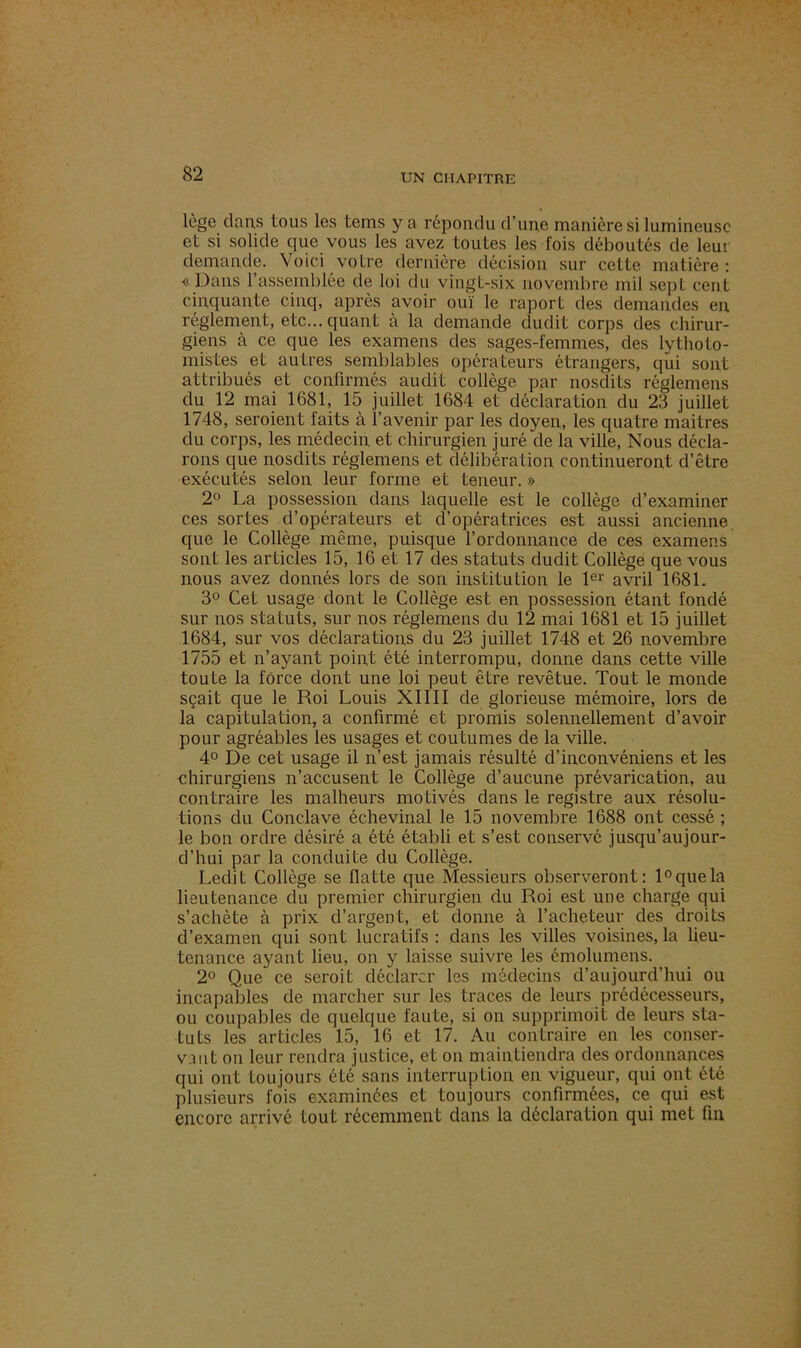 lège dans tous les tems y a répondu d’une manière si lumineuse et si solide que vous les avez toutes les fois déboutés de leur demande. Voici votre dernière décision sur cette matière: « Dans l'assemblée de loi du vingt-six novembre mil sept cent cinquante cinq, après avoir ouï le raport des demandes en. réglement, etc... quant à la demande dudit corps des chirur- giens à ce que les examens des sages-femmes, des lythoto- mistes et autres semblables opérateurs étrangers, qui sont attribués et confirmés audit collège par nosdits réglemens du 12 mai 1681, 15 juillet 1684 et déclaration du 23 juillet 1748, seraient faits à l’avenir par les doyen, les quatre maitres du corps, les médecin et chirurgien juré de la ville, Nous décla- rons que nosdits réglemens et délibération continueront d’être exécutés selon leur forme et teneur. » 2° La possession dans laquelle est le collège d’examiner ces sortes d’opérateurs et d’opératrices est aussi ancienne que le Collège même, puisque l’ordonnance de ces examens sont les articles 15, 16 et 17 des statuts dudit Collège que vous nous avez donnés lors de son institution le 1er avril 1681. 3° Cet usage dont le Collège est en possession étant fondé sur nos statuts, sur nos réglemens du 12 mai 1681 et 15 juillet 1684, sur vos déclarations du 23 juillet 1748 et 26 novembre 1755 et n’ayant point été interrompu, donne dans cette ville toute la force dont une loi peut être revêtue. Tout le monde sçait que le Roi Louis XIIII de glorieuse mémoire, lors de la capitulation, a confirmé et promis solennellement d’avoir pour agréables les usages et coutumes de la ville. 4° De cet usage il n’est jamais résulté d’inconvéniens et les chirurgiens n’accusent le Collège d’aucune prévarication, au contraire les malheurs motivés dans le registre aux résolu- tions du Conclave échevinal le 15 novembre 1688 ont cessé ; le bon ordre désiré a été établi et s’est conservé jusqu’aujour- d’hui par la conduite du Collège. Ledit Collège se flatte que Messieurs observeront: 1° que la lieutenance du premier chirurgien du Roi est une charge qui s’achète à prix d’argent, et donne à l’acheteur des droits d’examen qui sont lucratifs : dans les villes voisines, la lieu- tenance ayant lieu, on y laisse suivre les émolumens. 2° Que ce serait déclarer les médecins d’aujourd’hui ou incapables de marcher sur les traces de leurs prédécesseurs, ou coupables de quelque faute, si on supprimoit de leurs sta- tuts les articles 15, 16 et 17. Au contraire en les conser- vant on leur rendra justice, et on maintiendra des ordonnances qui ont toujours été sans interruption en vigueur, qui ont été plusieurs fois examinées et toujours confirmées, ce qui est encore arrivé tout récemment dans la déclaration qui met fin