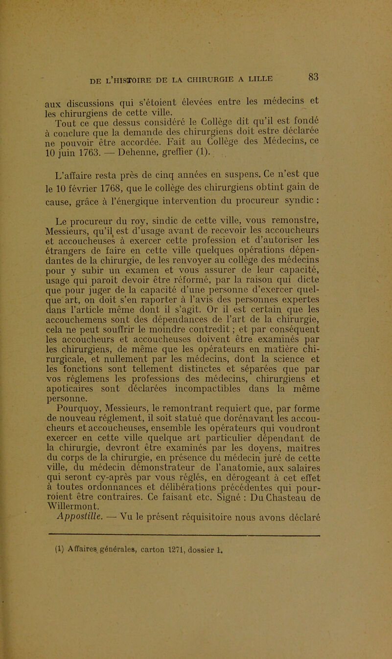 aux discussions qui s’étoient élevées entre les médecins et les chirurgiens de cette ville. Tout ce que dessus considéré le Collège dit qu’il est fonde à conclure que la demande des chirurgiens doit estre déclarée ne pouvoir être accordée. Fait au Collège des Médecins, ce 10 juin 1763. — Dehenne, greffier (1). L’affaire resta près de cinq années en suspens. Ce n’est que le 10 février 1768, que le collège des chirurgiens obtint gain de cause, grâce à l’énergique intervention du procureur syndic : Le procureur du roy, sindic de cette ville, vous remonstre, Messieurs, qu’il est d’usage avant de recevoir les accoucheurs et accoucheuses à exercer cette profession et d’autoriser les étrangers de faire en cette ville quelques opérations dépen- dantes de la chirurgie, de les renvoyer au collège des médecins pour y subir un examen et vous assurer de leur capacité, usage qui paroit devoir être réformé, par la raison qui dicte que pour juger de la capacité d’une personne d’exercer quel- que art, on doit s’en raporter à l’avis des personnes expertes dans l’article même dont il s’agit. Or il est certain que les accouchemens sont des dépendances de l’art de la chirurgie, cela ne peut souffrir le moindre contredit ; et par conséquent les accoucheurs et accoucheuses doivent être examinés par les chirurgiens, de même que les opérateurs en matière chi- rurgicale, et nullement par les médecins, dont la science et les fonctions sont tellement distinctes et séparées que par vos réglemens les professions des médecins, chirurgiens et apoticaires sont déclarées incompactibles dans la même personne. Pourquoy, Messieurs, le remontrant requiert que, par forme de nouveau réglement, il soit statué que dorénavant les accou- cheurs et accoucheuses, ensemble les opérateurs qui voudront exercer en cette ville quelque art particulier dépendant de la chirurgie, devront être examinés par les doyens, mai très du corps de la chirurgie, en présence du médecin juré de cette ville, du médecin démonstrateur de l’anatomie, aux salaires qui seront cy-après par vous réglés, en dérogeant à cet effet à toutes ordonnances et délibérations précédentes qui pour- raient être contraires. Ce faisant etc. Signé : DuChasteau de Willermont. Apposlille. — Vu le présent réquisitoire nous avons déclaré