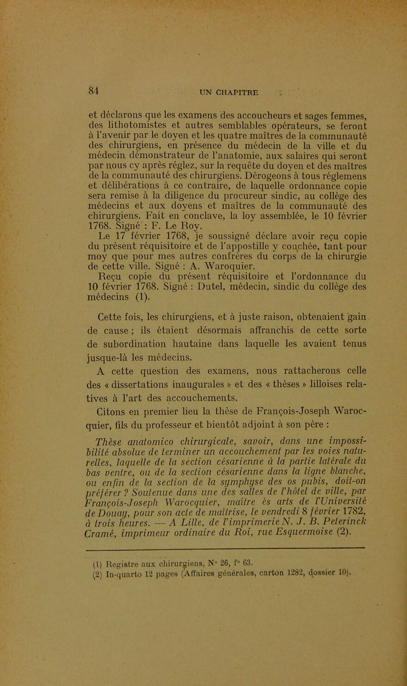 et déclarons que les examens des accoucheurs et sages femmes, des lithotomistes et autres semblables opérateurs, se feront à l’avenir par le doyen et les quatre maîtres de la communauté des chirurgiens, en présence du médecin de la ville et du médecin démonstrateur de l’anatomie, aux salaires qui seront par nous cy après réglez, sur la requête du doyen et des maîtres de la communauté des chirurgiens. Dérogeons à tous réglemens et délibérations à ce contraire, de laquelle ordonnance copie sera remise à la diligence du procureur sindic, au collège des médecins et aux doyens et maîtres de la communauté des chirurgiens. Fait en conclave, la loy assemblée, le 10 février 1768. Signé : F. Le Roy. Le 17 février 1768, je soussigné déclare avoir reçu copie du présent réquisitoire et de l’appostille y couchée, tant pour moy que pour mes autres confrères du corps de la chirurgie de cette ville. Signé : A. Waroquier. Reçu copie du présent réquisitoire et l’ordonnance du 10 février 1768. Signé : Dutel, médecin, sindic du collège des médecins (1). Cette fois, les chirurgiens, et à juste raison, obtenaient gain de cause ; ils étaient désormais affranchis de cette sorte de subordination hautaine dans laquelle les avaient tenus jusque-là les médecins. A cette question des examens, nous rattacherons celle des « dissertations inaugurales » et des « thèses » lilloises rela- tives à l’art des accouchements. Citons en premier lieu la thèse de François-Joseph Waroc- quier, fils du professeur et bientôt adjoint à son père : Thèse anatomico chirurgicale, savoir, dans une impossi- bilité absolue de terminer un accouchement par les voies natu- relles, laquelle de la section césarienne à la partie latérale du bas ventre, ou de la section césarienne dans la ligne blanche, ou enfui de la section de la symphyse des os pubis, doit-on préférer? Soutenue dans une des salles de l'iiôtel de ville, par François-Joseph Warocquier, maître ès arts de VUniversité de Douay, pour son acte de maîtrise, le vendredi 8 février 1782, à trois heures. — A Lille, de /’imprimerie N. J. B. Peterinck Cramé, imprimeur ordinaire du Roi, rue Esquermoise (2). (1) Registre aux chirurgiens, N 26, f° 63. (2) In-quarto 12 pages (Affaires générales, carton 1282, dossier 10).