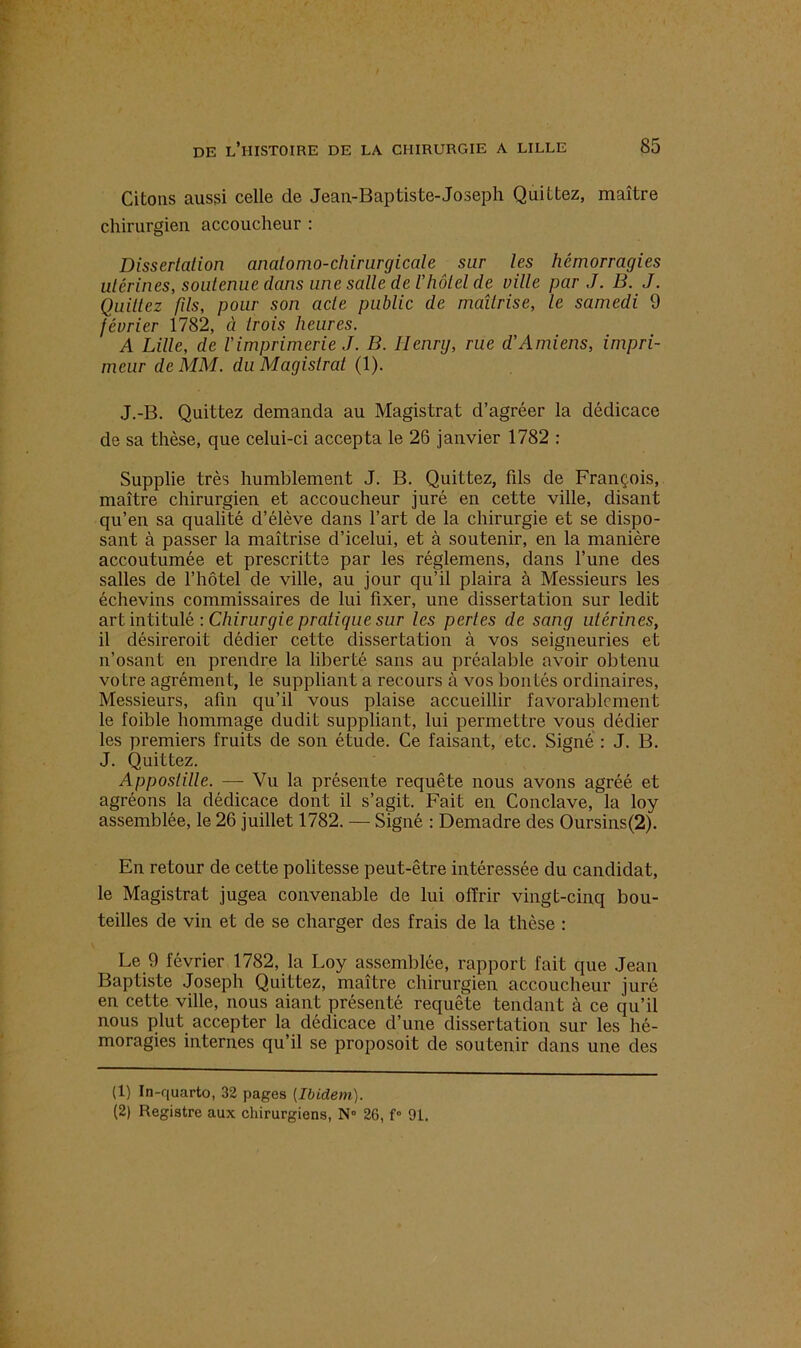 Citons aussi celle de Jeau-Baptiste-Joseph Quittez, maître chirurgien accoucheur : Dissertation analomo-chirurgicale sur les hémorragies utérines, soutenue dans une salle de l’hôtel de ville par J. B. J. Quittez fds, pour son acte public de maîtrise, le samedi 9 février 1782, à trois heures. A Lille, de l’imprimerie J. B. Henry, rue d’Amiens, impri- meur de MM. du Magistrat (1). J.-B. Quittez demanda au Magistrat d’agréer la dédicace de sa thèse, que celui-ci accepta le 26 janvier 1782 : Supplie très humblement J. B. Quittez, fils de François, maître chirurgien et accoucheur juré en cette ville, disant qu’en sa qualité d’élève dans l’art de la chirurgie et se dispo- sant à passer la maîtrise d’icelui, et à soutenir, en la manière accoutumée et prescritte par les réglemens, dans l’une des salles de l’hôtel de ville, au jour qu’il plaira à Messieurs les échevins commissaires de lui fixer, une dissertation sur ledit art intitulé : Chirurgie pratique sur les pertes de sang utérines, il désirerait dédier cette dissertation à vos seigneuries et n’osant en prendre la liberté sans au préalable avoir obtenu votre agrément, le suppliant a recours à vos bontés ordinaires, Messieurs, afin qu’il vous plaise accueillir favorablement le foible hommage dudit suppliant, lui permettre vous dédier les premiers fruits de son étude. Ce faisant, etc. Signé : J. B. J. Quittez. Apposlille. — Vu la présente requête nous avons agréé et agréons la dédicace dont il s’agit. Fait en Conclave/la loy assemblée, le 26 juillet 1782. — Signé : Demadre des Oursins(2). En retour de cette politesse peut-être intéressée du candidat, le Magistrat jugea convenable de lui offrir vingt-cinq bou- teilles de vin et de se charger des frais de la thèse : Le 9 février 1782, la Loy assemblée, rapport fait que Jean Baptiste Joseph Quittez, maître chirurgien accoucheur juré en cette ville, nous aiant présenté requête tendant à ce qu’il nous plut accepter la dédicace d’une dissertation sur les hé- moragies internes qu’il se proposoit de soutenir dans une des (1) In-quarto, 32 pages [Ibidem). (2) Registre aux chirurgiens, N« 26, f» 91.