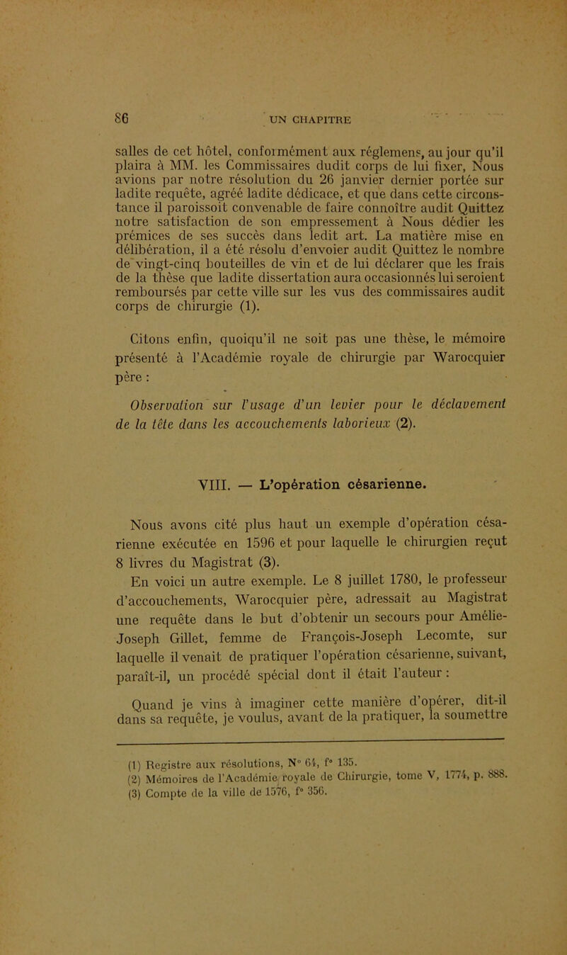salles de cet hôtel, conformément aux réglemens, au jour qu’il plaira à MM. les Commissaires dudit corps de lui fixer, Nous avions par notre résolution du 26 janvier dernier portée sur ladite requête, agréé ladite dédicace, et que dans cette circons- tance il paroissoit convenable de faire connoître audit Quittez notre satisfaction de son empressement à Nous dédier les prémices de ses succès dans ledit art. La matière mise en délibération, il a été résolu d’envoier audit Quittez le nombre de vingt-cinq bouteilles de vin et de lui déclarer que les frais de la thèse que ladite dissertation aura occasionnés lui seroient remboursés par cette ville sur les vus des commissaires audit corps de chirurgie (1). Citons enfin, quoiqu’il ne soit pas une thèse, le mémoire présenté à l’Académie royale de chirurgie par Warocquier père : Observation sur l’usage d’un levier pour le déclavement de la tête dans les accouchements laborieux (2). VIII. — L’opération césarienne. Nous avons cité plus haut un exemple d’opération césa- rienne exécutée en 1596 et pour laquelle le chirurgien reçut 8 livres du Magistrat (3). En voici un autre exemple. Le 8 juillet 1780, le professeur d’accouchements, Warocquier père, adressait au Magistrat une requête dans le but d’obtenir un secours pour Amélie- Joseph Gillet, femme de François-Joseph Lecomte, sur laquelle il venait de pratiquer l’opération césarienne, suivant, paraît-il, un procédé spécial dont il était 1 auteur : Quand je vins à imaginer cette manière d’opérer, dit-il dans sa requête, je voulus, avant de la pratiquer, la soumettre (1) Registre aux résolutions, N” 64, f* 135. (2) Mémoires de l’Académie royale de Chirurgie, tome V, 1774, p. 388. (3) Compte de la ville de 1576, f° 356.