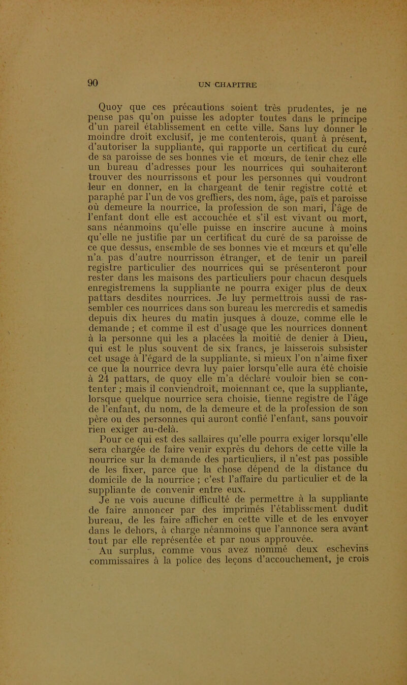 Quoy que ces précautions soient très prudentes, je ne pense pas qu on puisse les adopter toutes dans le principe d’un pareil établissement en cette ville. Sans luy donner le moindre droit exclusif, je me contenterais, quant à présent, d’autoriser la suppliante, qui rapporte un certificat du curé de sa paroisse de ses bonnes vie et mœurs, de tenir chez elle un bureau d’adresses pour les nourrices qui souhaiteront trouver des nourrissons et pour les personnes qui voudront leur en donner, en la chargeant de tenir registre cotté et paraphé par l’un, de vos greffiers, des nom, âge, pais et paroisse où demeure la nourrice, la profession de son mari, l’âge de l’enfant dont elle est accouchée et s’il est vivant ou mort, sans néanmoins qu’elle puisse en inscrire aucune à moins qu’elle ne justifie par un certificat du curé de sa paroisse de ce que dessus, ensemble de ses bonnes vie et mœurs et qu’elle n’a pas d’autre nourrisson étranger, et de tenir un pareil registre particulier des nourrices qui se présenteront pour rester dans les maisons des particuliers pour chacun desquels enregistremens la suppliante ne pourra exiger plus de deux pattars desdites nourrices. Je luy permettrois aussi de ras- sembler ces nourrices dans son bureau les mercredis et samedis depuis dix heures du matin jusques à douze, comme elle le demande ; et comme il est d’usage que les nourrices donnent à la personne qui les a placées la moitié de denier à Dieu, qui est le plus souvent de six francs, je laisserois subsister cet usage à l’égard de la suppliante, si mieux l’on n’aime fixer ce que la nourrice devra luy paier lorsqu’elle aura été choisie à 24 pattars, de quoy elle m’a déclaré vouloir bien se con- tenter ; mais il conviendroit, moiennant ce, que la suppliante, lorsque quelque nourrice sera choisie, tienne registre de l’âge de l’enfant, du nom, de la demeure et de la profession de son père ou des personnes qui auront confié l’enfant, sans pouvoir rien exiger au-delà. Pour ce qui est des sallaires qu’elle pourra exiger lorsqu’elle sera chargée de faire venir exprès du dehors de cette ville la nourrice sur la demande des particuliers, il n’est pas possible de les fixer, parce que la chose dépend de la distance du domicile de la nourrice ; c’est l’affaire du particulier et de la suppliante de convenir entre eux. Je ne vois aucune difficulté de permettre à la suppliante de faire annoncer par des imprimés l’établissement dudit bureau, de les faire afficher en cette ville et de les envoyer dans le dehors, à charge néanmoins que l’annonce sera avant tout par elle représentée et par nous approuvée. Au surplus, comme vous avez nommé deux eschevins commissaires à la police des leçons d’accouchement, je crois