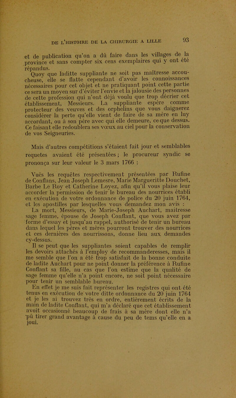 et de publication qu’on a dû faire dans les villages de la province et sans compter six cens exemplaires qui y ont ete répandus. . . Quoy que laditte suppliante ne soit pas maîtresse accou- cheuse, elle se flatte cependant d’avoir les connoissances nécessaires pour cet objet et ne pratiquant point cette partie ce sera un moyen sur d’éviter l’envie et la jalousie des personnes de cette profession qui n’ont déjà voulu que trop décrier cet établissement, Messieurs. La suppliante espère comme protecteur des veuves et des orphelins que vous daignerez considérer la perte qu’elle vient de faire de sa mère en luy accordant, ou à son père avec qui elle demeure, ce que dessus. Ce faisant elle redoublera ses vœux au ciel pour la conservation de vos Seigneuries. Mais d’autres compétitions s’étaient fait jour et semblables requetes avaient été présentées ; le procureur syndic se prononça sur leur valeur le 3 mars 1766 : Yuës les requêtes respectivement présentées par Rufine de Conflans, Jean Joseph Lemesre, Marie Margueritte Douchet, Barbe Le Roy et Catherine Loyez, afin qu’il vous plaise leur accorder la permission de tenir le bureau des nourrices établi en exécution de votre ordonnance de police du 20 juin 1764, et les apostilles par lesquelles vous demandez mon avis : La mort, Messieurs, de Marie-Joseph Auchart, maitresse sage femme, épouse de Joseph Confiant, que vous avez par forme d’essay et jusqu’au rappel, authorisé de tenir un bureau dans lequel les pères et mères pourront trouver des nourrices et ces dernières des nourrissons, donne lieu aux demandes cy-dessus. Il se peut que les suppliantes soient capables de remplir les devoirs attachés à l’employ de recommanderesses, mais il me semble que l’on a été trop satisfait de la bonne conduite de ladite Auchart pour ne point donner la préférence à Rufine Confiant sa fille, au cas que l’on estime que la qualité de sage femme qu’elle n’a point encore, ne soit point nécessaire pour tenir un semblable bureau. En effet je me suis fait représenter les registres qui ont été tenus en exécution de votre ditte ordonnance du 20 juin 1764 et je les ai trouvez très en ordre, entièrement écrits de la main de ladite Confiant, qui m’a déclaré que cet établissement avoit occasionné beaucoup de frais à sa mère dont elle n’a 'pû tirer grand avantage à cause du peu de tems qu’elle en a joui.