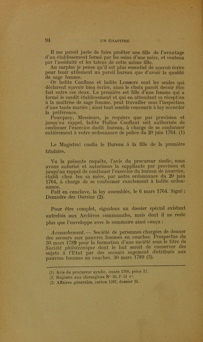 Il me paroit juste de faire profiter une fille de l’avantage d’un établissement formé par les soins d’une mère, et soutenu par l’assiduité et les talens de cette même fille. Au surplus je pense qu’il est plus essentiel de sçavoir écrire pour tenir utilement un pareil bureau que d’avoir la qualité de sage femme. Or ladite Conflans et ladite Lemesre sont les seules qui déclarent sçavoir bien écrire, ainsi le choix paroit devoir être fait entre ces deux. La première est fille d’une femme qui a formé le susdit établissement et qui en attendant sa réception à la maîtrise de sage femme, peut travailler sous l’inspection d’une tante mariée ; ainsi tout semble concourir à luy accorder la préférence. Pourquoy, Messieurs, je requiers que par provision et jusqu’au rappel, ladite Rufme Confiant soit authorisée de continuer l’exercice dudit bureau, à charge de se conformer entièrement à votre ordonnance de police du 20 juin 1764. (1) Le Magistrat confia le Bureau à la fille de la première titulaire. Vu la présente requête, l’avis du procureur sindic, nous avons autorisé et autorisons la suppliante par provision et jusqu’au rappel de continuer l’exercice du bureau de nourrice, établi chez feu sa mère, par notre ordonnance du 20 juin 1764, à charge de se conformer exactement à ladite ordon- nance. Fait en conclave, la loy assemblée, le 6 mars 1764. Signé : Demadre des Oursins (2). Pour être complet, signalons un dossier spécial existant autrefois aux Archives communales, mais dont il ne reste plus que l’enveloppe avec le sommaire ainsi conçu : Accouchement.— Société de personnes chargées de donner des secours aux pauvres femmes en couches. Prospectus du 30 mars 1789 pour la formation d’une société sous le titre de Société philotecnique dont le but seroit de conserver des sujets à l’Etat par des secours sagement distribués aux pauvres femmes en couches. 30 mars 1789 (3). (1) Avis du procureur syndic, année 1768, pièce 17. (2) Registre aux chirurgiens N° 26, f° 51 v°.