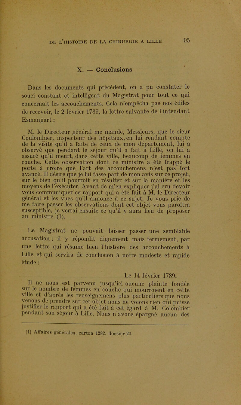 X. — Conclusions Dans les documents qui précèdent, on a pu constater le souci constant et intelligent du Magistrat pour tout ce qui concernait les accouchements. Cela n’empêcha pas nos édiles de recevoir, le 2 février 1789, la lettre suivante de l’intendant Esmangart : M. le Directeur général me mande, Messieurs, que le sieur Coulombier, inspecteur des hôpitaux, en lui rendant compte de la visite qu’il a faite de ceux de mon département, lui a observé que pendant le séjour qu’il a fait à Lille, on lui a assuré qu’il meurt, dans cette ville, beaucoup de femmes en couche. Cette observation dont ce ministre a été frappé le porte à croire que l’art des accouchemens n’est pas fort avancé. Il désire que je lui fasse part de mon avis sur ce projet, sur le bien qu’il pourroit en résulter et sur la manière et les moyens de l’exécuter. Avant de m’en expliquer j’ai cru devoir vous communiquer ce rapport qui a été fait à M. le Directeur général et les vues qu’il annonce à ce sujet. Je vous prie de me faire passer les observations dont cet objet vous paroîtra susceptible, je verrai ensuite ce qu’il y aura lieu de proposer au ministre (1). Le Magistrat ne pouvait laisser passer une semblable accusation ; il y répondit dignement mais fermement, par une lettre qui résume bien, l’histoire des accouchements à Lille et qui servira de conclusion à notre modeste et rapide étude : Le 14 février 1789. Il ne nous est parvenu jusqu’ici aucune plainte fondée sur le nombre de femmes en couche qui mourroient en cette ville et d’après les renseignemens plus particuliers que nous venons de prendre sur cet objet nous ne voions rien qui puisse justifier le rapport qui a été fait à cet égard à M. Colombier pendant son séjour à Lille. Nous n’avons épargné aucun des