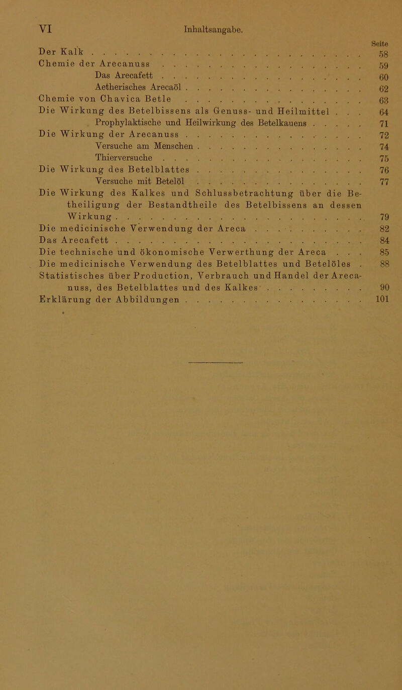 Seite Der Kalk 5g Chemie der Arecanuss 59 Das Arecafett 60 Aetherisches Arecaöl 62 Chemie von Chavica Betle 63 Die Wirkung des Betelbissens als Genuss- und Heilmittel ... 64 Prophylaktische und Heilwirkung des Betelkauens 71 Die Wirkung der Arecanuss 72 Versuche am Menschen 74 Thierversuche 75 Die Wirkung des Betelblattes 76 Versuche mit Betelöl 77 Die Wirkung des Kalkes und Schlussbetrachtung über die Be- theiligung der Bestandtheile des Betelbissens an dessen Wirkung 79 Die medicinische Verwendung der Areca 82 Das Arecafett 84 Die technische und ökonomische Verwerthung der Areca ... 85 Die medicinische Verwendung des Betelblattes und Betelöles . 88 Statistisches über Production, Verbrauch und Handel der Areca- nuss, des Betelblattes und des Kalkes 90 Erklärung der Abbildungen 101