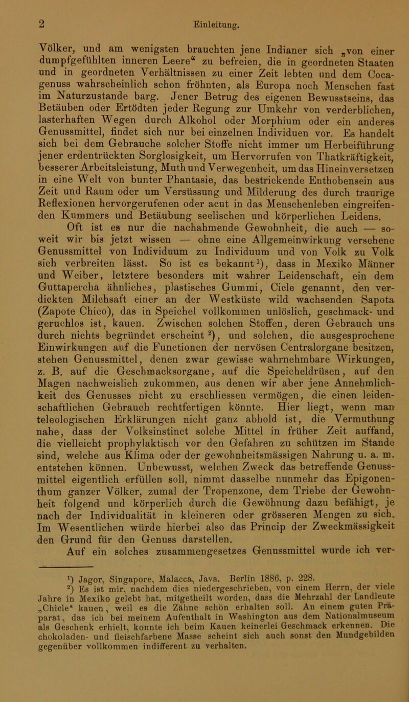 Völker, und am wenigsten brauchten jene Indianer sich „von einer dumpfgefühlten inneren Leere“ zu befreien, die in geordneten Staaten und in geordneten Verhältnissen zu einer Zeit lebten und dem Coca- genuss wahrscheinlich schon fröhnten, als Europa noch Menschen fast im Naturzustände barg. Jener Betrug des eigenen Bewusstseins, das Betäuben oder Ertödten jeder Regung zur Umkehr von verderblichen, lasterhaften Wegen durch Alkohol oder Morphium oder ein anderes Genussmittel, findet sich nur bei einzelnen Individuen vor. Es handelt sich bei dem Gebrauche solcher Stoffe nicht immer um Herbeiführung jener erdentrückten Sorglosigkeit, um Hervorrufen von Thatkräftigkeit, besserer Arbeitsleistung, Muthund Verwegenheit, um das Hineinversetzen in eine Welt von bunter Phantasie, das bestrickende Enthobensein aus Zeit und Raum oder um Versüssung und Milderung des durch traurige Reflexionen hervorgerufenen oder acut in das Menschenleben eingreifen- den Kummers und Betäubung seelischen und körperlichen Leidens. Oft ist es nur die nachahmende Gewohnheit, die auch — so- weit wir bis jetzt wissen — ohne eine Allgemeinwirkung versehene Genussmittel von Individuum zu Individuum und von Volk zu Volk sich verbreiten lässt. So ist es bekannt1), dass in Mexiko Männer und Weiber, letztere besonders mit wahrer Leidenschaft, ein dem Guttapercha ähnliches, plastisches Gummi, Cicle genannt, den ver- dickten Milchsaft einer an der Westküste wild wachsenden Sapota (Zapote Chico), das in Speichel vollkommen unlöslich, geschmack- und geruchlos ist, kauen. Zwischen solchen Stoffen, deren Gebrauch uns durch nichts begründet erscheint2), und solchen, die ausgesprochene Einwirkungen auf die Functionen der nervösen Centralorgane besitzen, stehen Genussmittel, denen zwar gewisse wahrnehmbare Wirkungen, z. B. auf die Geschmacksorgane, auf die Speicheldrüsen, auf den Magen nachweislich zukommen, aus denen wir aber jene Annehmlich- keit des Genusses nicht zu erschliessen vermögen, die einen leiden- schaftlichen Gebrauch rechtfertigen könnte. Hier liegt, wenn man teleologischen Erklärungen nicht ganz abhold ist, die Vermuthung nahe, dass der Volksinstinct solche Mittel in früher Zeit auffand, die vielleicht prophylaktisch vor den Gefahren zu schützen im Stande sind, welche aus Klima oder der gewohnheitsmässigen Nahrung u. a. m. entstehen können. Unbewusst, welchen Zweck das betreffende Genuss- mittel eigentlich erfüllen soll, nimmt dasselbe nunmehr das Epigonen- thum ganzer Völker, zumal der Tropenzone, dem Triebe der Gewohn- heit folgend und körperlich durch die Gewöhnung dazu befähigt, je nach der Individualität in kleineren oder grösseren Mengen zu sich. Im Wesentlichen würde hierbei also das Princip der Zweckmässigkeit den Grund für den Genuss darstellen. Auf ein solches Zusammengesetzes Genussmittel wurde ich ver- Jagor, Singapore, Malacca, Java. Berlin 1886, p. 228. 2) Es ist mir, nachdem dies niedergesclirieben, von einem Herrn, der viele Jahre in Mexiko gelebt hat, mitgetheilt worden, dass die Mehrzahl der Landleute „Chicle“ kauen, weil es die Zähne schön erhalten soll. An einem guten Prä- parat, das ich bei meinem Aufenthalt in Washington aus dem Nationalmuseum als Geschenk erhielt, konnte ich beim Kauen keinerlei Geschmack erkennen. Die chokoladen- und fleischfarbene Masse scheint sich auch sonst den Mundgebilden gegenüber vollkommen indifferent zu verhalten.
