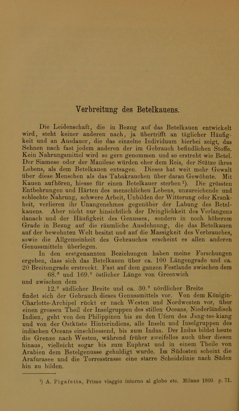 Verbreitung des Betelkauens. Die Leidenschaft, die in Bezug auf das Betelkauen entwickelt wird, steht keiner anderen nach, ja übertrifFt an täglicher Häufig- keit und an Ausdauer, die das einzelne Individuum hierbei zeigt, das Sehnen nach fast jedem anderen der im Gebrauch befindlichen Stoffe. Kein Nahrungsmittel wird so gern genommen und so erstrebt wie Betel. Der Siamese oder der Mauilese würden eher dem Reis, der Stütze ihres Lebens, als dem Betelkauen entsagen. Dieses hat weit mehr Gewalt über diese Menschen als das Tabakrauchen über daran Gewöhnte. Mit Kauen aufhören, hiesse für einen Betelkauer sterben x). Die grössten Entbehrungen und Härten des menschlichen Lebens, unzureichende und schlechte Nahrung, schwere Arbeit, Unbilden der Witterung oder Krank- heit, verlieren ihr Unangenehmes gegenüber der Labung des Betel- kauens. Aber nicht nur hinsichtlich der Dringlichkeit des Verlangens danach und der Häufigkeit des Genusses, sondern in noch höherem Grade in Bezug auf die räumliche Ausdehnung, die das Betelkauen auf der bewohnten Welt besitzt und auf die Massigkeit des Verbrauches, sowie die Allgemeinheit des Gebrauches erscheint es allen anderen Genussmitteln überlegen. In den erstgenannten Beziehungen haben meine Forschungen ergeben, dass sich das Betelkauen über ca. 100 Längengrade und ca. 20 Breitengrade erstreckt. Fast auf dem ganzen Festlande zwischen dem 68.° und 169.° östlicher Länge von Greenwich und zwischen dem 12.° südlicher Breite und ca. 30.° nördlicher Breite findet sich der Gebrauch dieses Genussmittels vor. Von dem Königin- Charlotte-Archipel rückt er nach Westen und Nordwesten vor, über einen grossen Theil der Inselgruppen des stillen Oceans, Niederländisch Indien, geht von den Philippinen bis zu den Ufern des Jang-tse-kiang und von der Ostküste Hinterindiens, alle Inseln und Inselgruppen des indischen Oceans einschliessend, bis zum Indus. Der Indus bildet heute die Grenze nach Westen, während früher zweifellos auch über diesen hinaus, vielleicht sogar bis zum Euphrat und in einem Theile von Arabien dem Betelgenusse gehuldigt wurde. Im Südosten scheint die Arafurasee und die Torresstrasse eine starre Scheidelinie nach Süden hin zu bilden. ') A. Pigafetta, Primo viaggio intorno al globo etc. Milano 1800. p. 71.